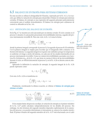 6.5 BALANCE DE ENTROPÍA PARA SISTEMAS CERRADOS 253
6.5 BALANCE DE ENTROPÍA PARA SISTEMAS CERRADOS
En esta sección se utilizan la desigualdad de Clausius, expresada por la Ec. 6.2, y la ecua-
ción que define la variación de entropía para desarrollar el balance de entropía para sistemas
cerrados. El balance de entropía es una expresión del segundo principio particularmente
conveniente para el análisis termodinámico. El balance de entropía para volúmenes de
control se obtendrá en la Sec. 6.6.
6.5.1 OBTENCIÓN DEL BALANCE DE ENTROPÍA
En la Fig. 6.7 se muestra un ciclo ejecutado por un sistema cerrado. El ciclo consiste en el
proceso I, durante el cual pueden presentarse irreversibilidades internas, seguido del pro-
ceso internamente reversible R. Para este ciclo, la Ec. 6.2 toma la forma
(6.26)
donde la primera integral corresponde al proceso I y la segunda al proceso R. El subíndice
f en la primera integral se emplea para recordar que el integrando debe evaluarse en la
frontera del sistema. La segunda integral no requiere este subíndice porque la temperatura
es uniforme a lo largo y ancho del sistema, en cada uno de los estados intermedios de un
proceso internamente reversible. Como no existen irreversibilidades asociadas con el pro-
ceso R, el término σciclo de la Ec. 6.2, que tiene en cuenta el efecto de las irreversibilidades
durante el ciclo, se referirá únicamente al proceso I y en la Ec. 6.26 se denota como σ, sim-
plemente.
Aplicando la definición la variación de entropía, la segunda integral de la Ec. 6.26
puede expresarse como
Con esto, la Ec. 6.26 se transforma en
Finalmente, reordenando la última ecuación, se obtiene el balance de entropía para
sistemas cerrados:
(6.27)
Si los estados límite del proceso son fijos, la variación de entropía en el primer miembro
de la Ec. 6.27 podrá calcularse independientemente de los detalles del proceso. Sin
embargo, los dos términos del segundo miembro dependen explícitamente de la natura-
leza del proceso y no pueden determinarse si únicamente se conocen los estados inicial y
final. El primer término del segundo miembro de la Ec. 6.27 está relacionado con el calor
Figura 6.7 Ciclo utili-
zado para obtener el ba-
lance de entropía.
1
R
I
2
Q
T
-------
⎝ ⎠
⎛ ⎞
f
1
2
 Q
T
-------
⎝ ⎠
⎛ ⎞
2
1

 int
rev


S1 S2

Q
T
-------
⎝ ⎠
⎛ ⎞
int
rev
2
1


Q
T
-------
⎝ ⎠
⎛ ⎞
f
S1 S2

( )

1
2
 

S 2 S1

Q
T
-------
⎝ ⎠
⎛ ⎞
f
1
2
 ( )


variación de
entropía
transferencia
de entropía
generación
de entropía
balance de entropía
para sistemas cerrados
 