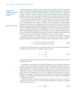 254 CAPITULO 6. LA ENTROPÍA Y SU UTILIZACIÓN
transferido al sistema, o desde él, durante el proceso. Este término puede ser interpretado
como la transferencia de entropía que acompaña a la transferencia de calor. La dirección
de la transferencia de entropía es la misma que la de la transferencia de calor, y también se
le aplica el mismo convenio de signos: Un valor positivo significará que la entropía se
transfiere al sistema, y un valor negativo significará que la entropía es transferida desde el
sistema. Cuando no haya transferencia de calor tampoco habrá transferencia de entropía.
La variación de entropía del sistema no se debe únicamente a la transferencia de entro-
pía, sino que también se debe en parte al segundo término del segundo miembro de la Ec.
6.27, denotado por σ. Este término es positivo cuando se producen irreversibilidades
internas durante el proceso, y desaparece cuando no se producen. Esto puede describirse
diciendo que hay generación de entropía dentro del sistema como efecto de las irreversibi-
lidades. El segundo principio de la Termodinámica puede interpretarse como un requisito
de que la entropía se genere por irreversibilidades y se conserve sólo en el caso límite en
que las irreversibilidades desaparecen. Como σ mide el efecto de las irreversibilidades pre-
sentes en el interior del sistema durante el proceso, su valor dependerá de la naturaleza del
proceso y no sólo de los estados inicial y final. Por tanto no es una propiedad.
Al aplicar el balance de entropía a un sistema cerrado resulta esencial recordar los
requisitos impuestos por el segundo principio a la generación de entropía: el segundo
principio requiere que la generación de entropía tenga un valor positivo o nulo, es decir,
(6.28)
El valor de la entropía generada nunca puede ser negativo. Por el contrario, la variación de
entropía de un sistema puede ser positivo, negativo o nulo:
(6.29)
Como para otras propiedades, la variación de entropía puede determinarse sin conocer los
detalles del proceso.
Por ejemplo… para ilustrar los conceptos de transferencia de entropía y producción de
entropía, así como la naturaleza contable del balance de entropía, considérese la Fig. 6.8.
Esta figura muestra un sistema formado por un gas o un líquido contenido en un depósito
rígido, removido por un agitador de paletas mientras recibe el calor Q desde un foco. La
temperatura en la parte de la frontera donde se produce la transferencia de calor es cons-
tante e idéntica a la temperatura del foco, Tf. Por definición, el foco está libre de irreversi-
bilidades; sin embargo, el sistema no está libre de ellas pues el rozamiento por la agitación
del fluido está evidentemente presente y aún pueden existir otro tipo de irreversibilidades
en el interior del sistema.
Apliquemos ahora el balance de entropía tanto al sistema como al foco. Como Tf es
constante, la integral en la Ec. 6.27 puede evaluarse fácilmente, y el balance de entropía
para el sistema se reduce a
(6.30)
transferencia de
entropía que acompaña
a la transferencia
de calor
generación de entropía
:
 0 proceso internamente irreversible
= 0 proceso internamente reversible
⎩
⎨
⎧
S2 S1 :
 0
= 0
 0
⎩
⎪
⎨
⎪
⎧

S2 S1

Q
Tf
----
- 

 