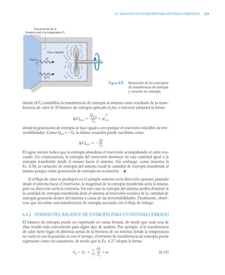 6.5 BALANCE DE ENTROPÍA PARA SISTEMAS CERRADOS 255
donde Q/Tf contabiliza la transferencia de entropía al sistema como resultado de la trans-
ferencia de calor Q. El balance de entropía aplicado al foco o reservorio adoptará la forma
donde la generación de entropía se hace igual a cero porque el reservorio está libre de irre-
versibilidades. Como Qres = – Q, la última ecuación puede escribirse como
El signo menos indica que la entropía abandona el reservorio acompañando al calor eva-
cuado. En consecuencia, la entropía del reservorio disminuye en una cantidad igual a la
entropía transferida desde el mismo hacia el sistema. Sin embargo, como muestra la
Ec. 6.30, la variación de entropía del sistema excede la cantidad de entropía transferida al
mismo porque existe generación de entropía en su interior. ▲
Si el flujo de calor se produjera en el ejemplo anterior en la dirección opuesta, pasando
desde el sistema hacia el reservorio, la magnitud de la entropía transferida sería la misma,
pero su dirección sería la contraria. En este caso la entropía del sistema podría disminuir si
la cantidad de entropía transferida desde el sistema al reservorio excediera de la cantidad de
entropía generada dentro del sistema a causa de las irreversibilidades. Finalmente, obsér-
vese que no existe una transferencia de entropía asociada con el flujo de trabajo.
6.5.2 FORMAS DEL BALANCE DE ENTROPÍA PARA UN SISTEMA CERRADO
El balance de entropía puede ser expresado en varias formas, de modo que cada una de
ellas resulte más conveniente para algún tipo de análisis. Por ejemplo, si la transferencia
de calor tiene lugar en distintas zonas de la frontera de un sistema donde la temperatura
no varía ni con la posición ni con el tiempo, el término de transferencia de entropía puede
expresarse como un sumatorio, de modo que la Ec. 6.27 adopta la forma
(6.31)
Figura 6.8 Ilustración de los conceptos
de transferencia de entropía
y creación de entropía.
Gas o líquido
Foco a
Tf
Q/Tf
Q
Esta porción de la
frontera está a la temperatura Tf
S]res
Qres
Tf
---------- res
0


S]res
Q
Tf
----
-


S2 S1

Qj
Tj
----- 
j


 