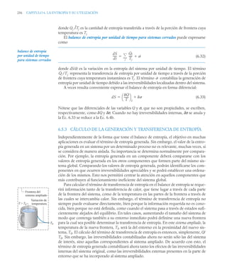 256 CAPITULO 6. LA ENTROPÍA Y SU UTILIZACIÓN
donde Qj /Tj es la cantidad de entropía transferida a través de la porción de frontera cuya
temperatura es Tj.
El balance de entropía por unidad de tiempo para sistemas cerrados puede expresarse
como
(6.32)
donde dS/dt es la variación en la entropía del sistema por unidad de tiempo. El término
representa la transferencia de entropía por unidad de tiempo a través de la porción
de frontera cuya temperatura instantánea es Tj. El término contabiliza la generación de
entropía por unidad de tiempo debido a las irreversibilidades localizadas dentro del sistema.
A veces resulta conveniente expresar el balance de entropía en forma diferencial:
(6.33)
Nótese que las diferenciales de las variables Q y σ, que no son propiedades, se escriben,
respectivamente, como δQ y δσ. Cuando no hay irreversibilidades internas, δσ se anula y
la Ec. 6.33 se reduce a la Ec. 6.4b.
6.5.3 CÁLCULO DE LA GENERACIÓN Y TRANSFERENCIA DE ENTROPÍA
Independientemente de la forma que tome el balance de entropía, el objetivo en muchas
aplicaciones es evaluar el término de entropía generada. Sin embargo, el valor de la entro-
pía generada en un sistema por un determinado proceso no es relevante, muchas veces, si
se considera de manera aislada. Su importancia se determina normalmente por compara-
ción. Por ejemplo, la entropía generada en un componente deberá compararse con los
valores de entropía generada en los otros componentes que formen parte del mismo sis-
tema global. Comparando los valores de entropía generada, podrán identificarse los com-
ponentes en que ocurren irreversibilidades apreciables y se podrá establecer una ordena-
ción de los mismos. Esto nos permitirá centrar la atención en aquellos componentes que
más contribuyen al funcionamiento ineficiente del sistema global.
Para calcular el término de transferencia de entropía en el balance de entropía se reque-
rirá información tanto de la transferencia de calor, que tiene lugar a través de cada parte
de la frontera del sistema, como de la temperatura en las partes de la frontera a través de
las cuales se intercambia calor. Sin embargo, el término de transferencia de entropía no
siempre puede evaluarse directamente, bien porque la información requerida no es cono-
cida, bien porque no está definida, como cuando el sistema pasa a través de estados sufi-
cientemente alejados del equilibrio. En tales casos, aumentando el tamaño del sistema de
modo que contenga también a su entorno inmediato podrá definirse una nueva frontera
para la cual sea posible determinar la transferencia de entropía. En este sistema ampliado, la
temperatura de la nueva frontera, Tf, será la del entorno en la proximidad del nuevo sis-
tema, T0. El cálculo del término de transferencia de entropía es entonces, simplemente, Q/
T0. Sin embargo, las irreversibilidades contabilizadas ahora no serán sólo las del sistema
de interés, sino aquellas correspondientes al sistema ampliado. De acuerdo con esto, el
término de entropía generada contabilizará ahora tanto los efectos de las irreversibilidades
internas del sistema original, como las irreversibilidades externas presentes en la parte de
entorno que se ha incorporado al sistema ampliado.
balance de entropía
por unidad de tiempo
para sistemas cerrados
dS
dt
-----
-
Q̇j
Tj
----- ˙

j


Q̇j /Tj
˙
dS
Q
T
-------
⎝ ⎠
⎛ ⎞
f


T  T0
Variación de
temperatura
T0
Frontera del
sistema ampliado
 