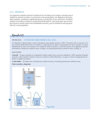 6.5 BALANCE DE ENTROPÍA PARA SISTEMAS CERRADOS 257
6.5.4 EJEMPLOS
Los siguientes ejemplos ilustran la utilización de los balances de energía y entropía para el
análisis de sistemas cerrados. Las relaciones entre propiedades y los diagramas de propie-
dades también contribuyen significativamente al desarrollo de las soluciones. El primer
ejemplo reconsidera el sistema y estado final del Ejemplo 6.1 para demostrar que la entro-
pía se genera cuando existen irreversibilidades internas y que la cantidad de entropía gene-
rada no es una propiedad.
Ejemplo 6.2
PROBLEMA UN PROCESO IRREVERSIBLE DEL AGUA
Un dispositivo cilindro–pistón contiene inicialmente agua líquida saturada a 100°C. El sistema sufre un proceso en el
que el pistón desliza libremente en el cilindro y el agua alcanza su estado correspondiente de vapor saturado. No existe
transferencia de calor con el entorno. Si el cambio de estado se produce a causa de la acción de un agitador de paletas,
determínese el trabajo por unidad de masa, en kJ/kg, y la entropía generada por unidad de masa, en kJ/kg ·K.
SOLUCIÓN
Conocido: El agua contenida en un dispositivo cilindro–pistón sufre un proceso adiabático a 100°C pasando de líquido
saturado a vapor saturado. Durante el proceso, el pistón se desliza libremente, y el agua se remueve enérgicamente me-
diante un agitador de paletas.
Se debe hallar: El trabajo neto consumido por unidad de masa y la entropía generada por unidad de masa.
Datos conocidos y diagramas:
Figura E.6.2
1
p
v
100°C
100°C
g
f
Área
≠
trabajo
T
s
g
f
Área
≠
calor
Agua
Frontera
 