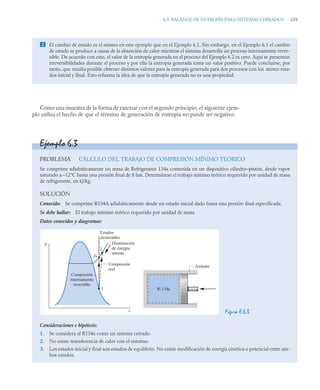 6.5 BALANCE DE ENTROPÍA PARA SISTEMAS CERRADOS 259
Como una muestra de la forma de razonar con el segundo principio, el siguiente ejem-
plo utiliza el hecho de que el término de generación de entropía no puede ser negativo.
 El cambio de estado es el mismo en este ejemplo que en el Ejemplo 6.1. Sin embargo, en el Ejemplo 6.1 el cambio
de estado se produce a causa de la absorción de calor mientras el sistema desarrolla un proceso internamente rever-
sible. De acuerdo con esto, el valor de la entropía generada en el proceso del Ejemplo 6.2 es cero. Aquí se presentan
irreversibilidades durante el proceso y por ello la entropía generada toma un valor positivo. Puede concluirse, por
tanto, que resulta posible obtener distintos valores para la entropía generada para dos procesos con los mismos esta-
dos inicial y final. Esto refuerza la idea de que la entropía generada no es una propiedad.
Ejemplo 6.3
PROBLEMA CÁLCULO DEL TRABAJO DE COMPRESIÓN MÍNIMO TEÓRICO
Se comprime adiabáticamente un masa de Refrigerante 134a contenida en un dispositivo cilindro–pistón, desde vapor
saturado a –12°C hasta una presión final de 8 bar. Determínese el trabajo mínimo teórico requerido por unidad de masa
de refrigerante, en kJ/kg.
SOLUCIÓN
Conocido: Se comprime R134A adiabáticamente desde un estado inicial dado hasta una presión final especificada.
Se debe hallar: El trabajo mínimo teórico requerido por unidad de masa.
Datos conocidos y diagramas:
Figura E.6.3
Consideraciones e hipótesis:
1. Se considera al R134a como un sistema cerrado.
2. No existe transferencia de calor con el entorno.
3. Los estados inicial y final son estados de equilibrio. No existe modificación de energía cinética o potencial entre am-
bos estados.
T
Compresión
internamente
reversible
Compresión
real
s
1
2
2s
Disminución
de energía
interna
Estados
alcanzables
R-134a
Aislante
 