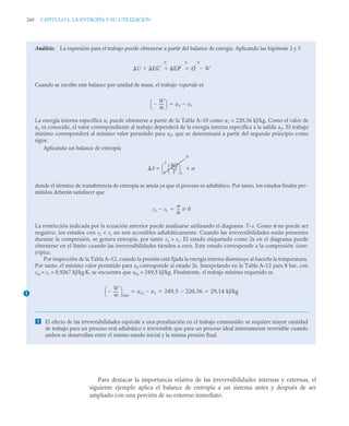 260 CAPITULO 6. LA ENTROPÍA Y SU UTILIZACIÓN
Para destacar la importancia relativa de las irreversibilidades internas y externas, el
siguiente ejemplo aplica el balance de entropía a un sistema antes y después de ser
ampliado con una porción de su entorno inmediato.
Análisis: La expresión para el trabajo puede obtenerse a partir del balance de energía. Aplicando las hipótesis 2 y 3
Cuando se escribe este balance por unidad de masa, el trabajo requerido es
La energía interna específica u1 puede obtenerse a partir de la Tabla A–10 como u1 = 220,36 kJ/kg. Como el valor de
u1 es conocido, el valor correspondiente al trabajo dependerá de la energía interna específica a la salida u2. El trabajo
mínimo corresponderá al mínimo valor permitido para u2, que se determinará a partir del segundo principio como
sigue.
Aplicando un balance de entropía
donde el término de transferencia de entropía se anula ya que el proceso es adiabático. Por tanto, los estados finales per-
mitidos deberán satisfacer que
La restricción indicada por la ecuación anterior puede analizarse utilizando el diagrama T–s. Como σ no puede ser
negativo, los estados con s2  s1 no son accesibles adiabáticamente. Cuando las irreversibilidades están presentes
durante la compresión, se genera entropía, por tanto s2  s1. El estado etiquetado como 2s en el diagrama puede
obtenerse en el límite cuando las irreversibilidades tienden a cero. Este estado corresponde a la compresión isoen-
trópica.
Por inspección de la Tabla A–12, cuando la presión está fijada la energía interna disminuye al hacerlo la temperatura.
Por tanto, el mínimo valor permitido para u2 corresponde al estado 2s. Interpolando en la Tabla A–12 para 8 bar, con
s2s = s1 = 0,9267 kJ/kg·K, se encuentra que u2s = 249,5 kJ/kg. Finalmente, el trabajo mínimo requerido es
 El efecto de las irreversibilidades equivale a una penalización en el trabajo consumido: se requiere mayor cantidad
de trabajo para un proceso real adiabático e irreversible que para un proceso ideal internamente reversible cuando
ambos se desarrollan entre el mismo estado inicial y la misma presión final.
U EC
0
EP
0
  Q
0
W


W
m
-----

⎝ ⎠
⎛ ⎞ u2 u1


S
Q
T
-------
⎝ ⎠
⎛ ⎞
f
1
2

0
 
s2 s1

m
---
- 0


1
W
m
-----

⎝ ⎠
⎛ ⎞
mín
u2s u1
 249 5 220 36
,

, 29,14 kJ/kg
  
 