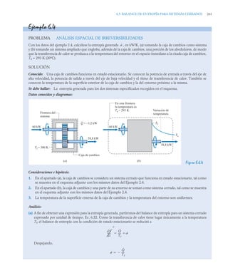 6.5 BALANCE DE ENTROPÍA PARA SISTEMAS CERRADOS 261
Ejemplo 6.4
PROBLEMA ANÁLISIS ESPACIAL DE IRREVERSIBILIDADES
Con los datos del ejemplo 2.4, calcúlese la entropía generada , en kW/K, (a) tomando la caja de cambios como sistema
y (b) tomando un sistema ampliado que engloba, además de la caja de cambios, una porción de los alrededores, de modo
que la transferencia de calor se produzca a la temperatura del entorno en el espacio inmediato a la citada caja de cambios,
T0 = 293 K (20ºC).
SOLUCIÓN
Conocido: Una caja de cambios funciona en estado estacionario. Se conocen la potencia de entrada a través del eje de
alta velocidad, la potencia de salida a través del eje de baja velocidad y el ritmo de transferencia de calor. También se
conocen la temperatura de la superficie exterior de la caja de cambios y la del entorno próximo a la misma.
Se debe hallar: La entropía generada para los dos sistemas especificados recogidos en el esquema.
Datos conocidos y diagramas:
Figura E.6.4
Consideraciones e hipótesis:
1. En el apartado (a), la caja de cambios se considera un sistema cerrado que funciona en estado estacionario, tal como
se muestra en el esquema adjunto con los mismos datos del Ejemplo 2.4.
2. En el apartado (b), la caja de cambios y una parte de su entorno se toman como sistema cerrado, tal como se muestra
en el esquema adjunto con los mismos datos del Ejemplo 2.4.
3. La temperatura de la superficie externa de la caja de cambios y la temperatura del entorno son uniformes.
Análisis:
(a) A fin de obtener una expresión para la entropía generada, partiremos del balance de entropía para un sistema cerrado
expresado por unidad de tiempo, Ec. 6.32. Como la transferencia de calor tiene lugar únicamente a la temperatura
Tf, el balance de entropía con la condición de estado estacionario se reducirá a
Despejando,
˙
Frontera del
sistema
Q = –1,2 kW
58,8 kW
60 kW
Caja de cambios
Tf = 300 K
58,8 kW
60 kW
Tf
Ta
En esta frontera
la temperatura es
Ta = 293 K Variación de
temperatura
(a) (b)
dS
dt
-----
-
0
Q̇
Tf
----
- ˙


˙
Q̇
Tf
----
-


 