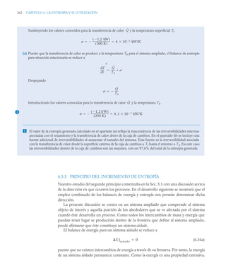 262 CAPITULO 6. LA ENTROPÍA Y SU UTILIZACIÓN
6.5.5 PRINCIPIO DEL INCREMENTO DE ENTROPÍA
Nuestro estudio del segundo principio comenzaba en la Sec. 5.1 con una discusión acerca
de la dirección en que ocurren los procesos. En el desarrollo siguiente se mostrará que el
empleo combinado de los balances de energía y entropía nos permite determinar dicha
dirección.
La presente discusión se centra en un sistema ampliado que comprende al sistema
objeto de interés y aquella porción de los alrededores que se ve afectada por el sistema
cuando éste desarrolla un proceso. Como todos los intercambios de masa y energía que
puedan tener lugar se producirán dentro de la frontera que define al sistema ampliado,
puede afirmarse que éste constituye un sistema aislado.
El balance de energía para un sistema aislado se reduce a
(6.34a)
puesto que no existen intercambios de energía a través de su frontera. Por tanto, la energía
de un sistema aislado permanece constante. Como la energía es una propiedad extensiva,
Sustituyendo los valores conocidos para la transferencia de calor y la temperatura superficial Tf
(a) Puesto que la transferencia de calor se produce a la temperatura T0 para el sistema ampliado, el balance de entropía
para situación estacionaria se reduce a
Despejando
Introduciendo los valores conocidos para la transferencia de calor y la temperatura T0
 El valor de la entropía generada calculado en el apartado (a) refleja la trascendencia de las irreversibilidades internas
asociadas con el rozamiento y la transferencia de calor dentro de la caja de cambios. En el apartado (b) se incluye una
fuente adicional de irreversibilidades al aumentar el tamaño del sistema. Esta fuente es la irreversibilidad asociada
con la transferencia de calor desde la superficie externa de la caja de cambios a Tf hasta el entorno a T0. En este caso
las irreversibilidades dentro de la caja de cambios son las mayores, con un 97,6% del total de la entropía generada.
Q̇
˙ 1
 2 kW
,
( )
300 K
( )
-----------------------------
-
 4 10 3

 kW/K
 
dS
dt
-----
-
0
Q̇
T0
-----
- ˙


˙
Q̇
T0
-----
-


1
Q̇
˙
1 2 kW
,

( )
293 K
( )
-----------------------------
-
 4 ,1 10 3

 kW/K
 
E]aislado 0

 