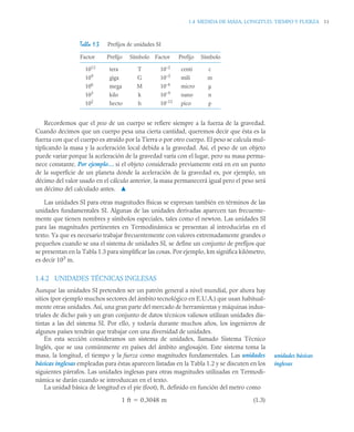 1.4 MEDIDA DE MASA, LONGITUD, TIEMPO Y FUERZA 11
Recordemos que el peso de un cuerpo se refiere siempre a la fuerza de la gravedad.
Cuando decimos que un cuerpo pesa una cierta cantidad, queremos decir que ésta es la
fuerza con que el cuerpo es atraído por la Tierra o por otro cuerpo. El peso se calcula mul-
tiplicando la masa y la aceleración local debida a la gravedad. Así, el peso de un objeto
puede variar porque la aceleración de la gravedad varía con el lugar, pero su masa perma-
nece constante. Por ejemplo… si el objeto considerado previamente está en en un punto
de la superficie de un planeta donde la aceleración de la gravedad es, por ejemplo, un
décimo del valor usado en el cálculo anterior, la masa permanecerá igual pero el peso será
un décimo del calculado antes. ▲
Las unidades SI para otras magnitudes físicas se expresan también en términos de las
unidades fundamentales SI. Algunas de las unidades derivadas aparecen tan frecuente-
mente que tienen nombres y símbolos especiales, tales como el newton. Las unidades SI
para las magnitudes pertinentes en Termodinámica se presentan al introducirlas en el
texto. Ya que es necesario trabajar frecuentemente con valores extremadamente grandes o
pequeños cuando se usa el sistema de unidades SI, se define un conjunto de prefijos que
se presentan en la Tabla 1.3 para simplificar las cosas. Por ejemplo, km significa kilómetro,
es decir 103
m.
1.4.2 UNIDADES TÉCNICAS INGLESAS
Aunque las unidades SI pretenden ser un patrón general a nivel mundial, por ahora hay
sitios (por ejemplo muchos sectores del ámbito tecnológico en E.U.A.) que usan habitual-
mente otras unidades. Así, una gran parte del mercado de herramientas y máquinas indus-
triales de dicho país y un gran conjunto de datos técnicos valiosos utilizan unidades dis-
tintas a las del sistema SI. Por ello, y todavía durante muchos años, los ingenieros de
algunos países tendrán que trabajar con una diversidad de unidades.
En esta sección consideramos un sistema de unidades, llamado Sistema Técnico
Inglés, que se usa comúnmente en países del ámbito anglosajón. Este sistema toma la
masa, la longitud, el tiempo y la fuerza como magnitudes fundamentales. Las unidades
básicas inglesas empleadas para éstas aparecen listadas en la Tabla 1.2 y se discuten en los
siguientes párrafos. Las unidades inglesas para otras magnitudes utilizadas en Termodi-
námica se darán cuando se introduzcan en el texto.
La unidad básica de longitud es el pie (foot), ft, definido en función del metro como
(1.3)
Tabla 1.3 Prefijos de unidades SI
Factor Prefijo Símbolo Factor Prefijo Símbolo
1012
109
106
103
102
tera
giga
mega
kilo
hecto
T
G
M
k
h
10–2
10–3
10–6
10–9
10–12
centi
mili
micro
nano
pico
c
m
μ
n
p
unidades básicas
inglesas
1 ft 0 3048 m
,

 