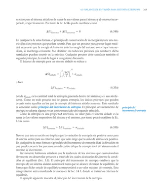 6.5 BALANCE DE ENTROPÍA PARA SISTEMAS CERRADOS 263
su valor para el sistema aislado es la suma de sus valores para el sistema y el entorno incor-
porado, respectivamente. Por tanto la Ec. 6.34a puede escribirse como
(6.34b)
En cualquiera de estas formas, el principio de conservación de la energía impone una res-
tricción a los procesos que pueden ocurrir. Para que un proceso pueda tener lugar resul-
tará necesario que la energía del sistema más la energía del entorno con el que interac-
ciona, se mantenga constante. No obstante, no todos los procesos que satisfacen dicha
restricción pueden ocurrir en la práctica. Cualquier proceso debe satisfacer también el
segundo principio, lo cual da lugar a la siguiente discusión.
El balance de entropía para un sistema aislado se reduce a
o bien
(6.35a)
donde σaislado es la cantidad total de entropía generada dentro del sistema y en sus alrede-
dores. Como en todo proceso real se genera entropía, los únicos procesos que pueden
ocurrir serán aquellos en los que la entropía del sistema aislado aumente. Este resultado
es conocido como principio del incremento de entropía. El principio del incremento de
entropía se adopta algunas veces como enunciado del segundo principio.
Como la entropía es una propiedad extensiva, su valor para el sistema aislado es la
suma de los valores respectivos del sistema y el entorno, por tanto podrá escribirse la Ec.
6.35a como
(6.35b)
Nótese que esta ecuación no implica que la variación de entropía sea positiva tanto para
el sistema como para su entorno, sino que sólo exige que la suma de ambos sea positiva.
En cualquiera de estas formas el principio del incremento de entropía dicta la dirección en
que pueden ocurrir los procesos: una dirección tal que la entropía total del sistema más el
entorno se incremente.
Previamente habíamos señalado que la tendencia de los sistemas que evolucionaban
libremente era desarrollar procesos a través de los cuales alcanzarían finalmente la condi-
ción de equilibrio (Sec. 5.1). El principio del incremento de entropía establece que la
entropía de un sistema aislado aumentará hasta que se alcance el estado de equilibrio, de
forma que dicho estado de equilibrio corresponderá a un valor máximo de entropía. Esta
interpretación será considerada de nuevo en la Sec. 14.1, donde se tratan los criterios de
equilibrio.
El ejemplo siguiente muestra el principio del incremento de la entropía.
E]sistema E]entorno
 0

S]aislado
Q
T
-------
⎝ ⎠
⎛ ⎞
f
0
aislado

1
2


S]aislado aislado

principio del
incremento de entropía
S]sistema S]entorno
 aislado

 