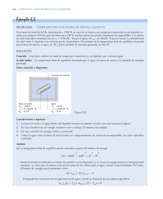 264 CAPITULO 6. LA ENTROPÍA Y SU UTILIZACIÓN
Ejemplo 6.5
PROBLEMA TEMPLADO DE UNA BARRA DE METAL CALIENTE
Una barra de metal de 0,8 lb, inicialmente a 1900°R, se saca de un horno y se templa por inmersión en un depósito ce-
rrado que contiene 20 lb de agua inicialmente a 530°R. Ambas sustancias pueden suponerse incompresibles. Los valores
de calor específico constante son de ca = 1,0 Btu/lb·°R para el agua y de cm = 0,1 Btu/lb·°R para el metal. La transferencia
de calor entre el depósito y su entorno puede despreciarse. Determinar (a) la temperatura final de equilibrio alcanzada
por la barra de metal y el agua, en °R, y (b) la cantidad de entropía generada, en Btu/°R.
SOLUCIÓN
Conocido: Una barra caliente de metal se templa por inmersión en un depósito que contiene agua.
Se debe hallar: La temperatura final de equilibrio alcanzada por el agua y la barra de metal, y la cantidad de entropía
generada.
Datos conocidos y diagramas:
Figura E.6.5
Consideraciones e hipótesis:
1. La barra de metal y el agua dentro del depósito forman un sistema cerrado, tal como muestra la figura.
2. No hay transferencia de energía mediante calor o trabajo. El sistema está aislado.
3. No hay variación de energía cinética y potencial.
4. Tanto el agua como la barra de metal tienen un comportamiento de sustancia incompresible con calor específico
constante.
Análisis:
(a) La temperatura final de equilibrio puede calcularse a partir del balance de energía
donde los términos indicados se anulan de acuerdo con las hipótesis 2 y 3. Como la energía interna es una propiedad
extensiva, su valor para el sistema total será la suma de los valores para el agua y metal, respectivamente. Por tanto,
el balance de energía puede plantearse como
Evaluando las variaciones de energía interna del agua y metal en términos de sus calores específicos
ma ca (Tf – Ta) + mm cm (Tf – Tm) = 0
Frontera del sistema
Agua:
= 530°R
= 1,0 Btu/lb·°R
= 20 lb
Ta
ca
ma
Barra de metal:
= 1900°R
= 0,1 Btu/lb·°R
= 0,8 lb
Tm
cm
mm
U EC
0
EP
0
  Q
0
W
0


U]agua U]metal
 0

 