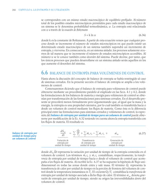 266 CAPITULO 6. LA ENTROPÍA Y SU UTILIZACIÓN
se corresponden con un mismo estado macroscópico de equilibrio prefijado. Al número
total de los posibles estados microscópicos permitidos para cada estado macroscópico de
un sistema se le denomina probabilidad termodinámica, w. La entropía está relacionada
con w a través de la ecuación de Boltzmann
S = k ln w (6.36)
donde k es la constante de Boltzmann. A partir de esta ecuación vemos que cualquier pro-
ceso donde se incremente el número de estados microscópicos en que puede existir un
determinado estado macroscópico de un sistema también supondrá un incremento de
entropía, y viceversa. En consecuencia, en un sistema aislado, los procesos solamente ocu-
rren de tal manera que se incremente el número de estados microscópicos accesibles. Al
número w se le conoce también como desorden del sistema. Puede decirse, por tanto, que
los únicos procesos que pueden desarrollarse en un sistema aislado serán aquellos en los
que aumente el desorden del sistema.
6.6 BALANCE DE ENTROPÍA PARA VOLÚMENES DE CONTROL
Hasta ahora la discusión del concepto de balance de entropía se había restringido al caso
de sistemas cerrados. En la presente sección el balance de entropía se amplía a los volú-
menes de control.
Comenzaremos diciendo que el balance de entropía para volúmenes de control puede
obtenerse mediante un procedimiento paralelo al empleado en las Secs. 4.1 y 4.2, donde
las formulaciones de los balances de materia y energía para volúmenes de control se obte-
nían por transformación de las formulaciones para sistemas cerrados. En el desarrollo pre-
sente se procederá menos formalmente pero argumentando que, al igual que la masa y la
energía, la entropía es una propiedad extensiva, por lo cual también es transferida hacia o
desde un volumen de control mediante los flujos de materia. Como ésta es la diferencia
principal entre las formulaciones para sistemas cerrados y volúmenes de control, la expre-
sión del balance de entropía por unidad de tiempo para un volumen de control puede obte-
nerse por modificación de la Ec. 6.32 teniendo en cuenta ahora la entropía transferida con
los flujos de materia. El resultado es
(6.37)
donde dSvc /dt representa la variación por unidad de tiempo de la entropía contenida en el
volumen de control. Los términos y contabilizan, respectivamente, la transfe-
rencia de entropía por unidad de tiempo hacia o desde el volumen de control que acom-
paña a los flujos de materia. Al escribir la Ec. 6.37 se ha supuesto la hipótesis de flujo uni-
dimensional en todas las zonas donde entra y sale masa. El término representa la
transferencia de calor por unidad de tiempo en la porción de frontera del volumen de con-
trol donde la temperatura instantánea es Tj . El cociente contabiliza la transferencia de
entropía por unidad de tiempo asociada a dicho flujo de calor. El término denota gene-
ración de entropía por unidad de tiempo, siendo su origen las irreversibilidades dentro del
volumen de control.
balance de entropía por
unidad de tiempo para
un volumen de control
dSvc
dt
----------
Q̇j
Tj
----- ṁe se ṁs ss
s


e


j
 ˙vc


Variación de
entropía por
unidad de tiempo
Transferencia
de entropía por
unidad de tiempo
Generación de
entropía por
unidad de tiempo
ṁe se ṁs ss
Q̇j
Q̇j /Tj
˙vc
 