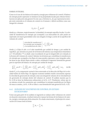 6.6 BALANCE DE ENTROPÍA PARA VOLÚMENES DE CONTROL 267
FORMA INTEGRAL
Como en el caso de los balances de materia y energía para volúmenes de control, el balance
de entropía puede expresarse en términos de las propiedades locales para obtener formu-
laciones de aplicación más general. En este caso, el término Svc (t), que representa la entro-
pía total contenida en el volumen de control en el instante t, deberá escribirse como una
integral de volumen
donde ρ y s denotan, respectivamente, la densidad y la entropía específica locales. La velo-
cidad de transferencia de entropía que acompaña a un intercambio de calor puede ser
expresada con mayor generalidad como una integral a lo largo y ancho de la superficie del
volumen de control
=
donde , el flujo de calor, es el calor transferido por unidad de tiempo y por unidad de
superficie, que atraviesa un punto de la frontera del sistema cuya temperatura instantánea
es T. El subíndice “f” se añade como recordatorio de que la integral debe ser evaluada en
la frontera del volumen de control. Además, los términos que contabilizan la transferencia
de entropía que acompaña a los flujos de masa pueden expresarse como integrales sobre
las áreas en que dichos flujos entran o salen, resultando la siguiente formulación general
para la expresión del balance de entropía por unidad de tiempo:
(6.38)
donde Cn es la componente normal al área atravesada en la dirección del flujo de la velo-
cidad relativa de dicho flujo. En algunas ocasiones también resulta conveniente expresar
la velocidad de generación de entropía como una integral de volumen de la velocidad local
de generación de entropía dentro del volumen de control. El análisis muestra que la
Ec. 6.38 no tiene las limitaciones subyacentes en la Ec. 6.37. Finalmente, nótese que en
un sistema cerrado los sumatorios que contabilizan la entropía transferida por los flujos
de masa se anulan, y la Ec. 6.38 se reduce a una formulación más general de la Ec. 6.32.
6.6.1 ANÁLISIS DE VOLÚMENES DE CONTROL EN ESTADO
ESTACIONARIO
Como una gran parte de los análisis en ingeniería se realizan sobre volúmenes de control
en situación estacionaria, resultará instructivo repasar las formas de los balances de mate-
ria, energía y entropía para dicha situación. En estado estacionario, el principio de conser-
vación de la masa toma la forma
(4.27)
Svc t
( ) ρs dV
V


velocidad de transferencia
de entropía que acompaña
a la transferencia de calor
q
˙
T
---
-
⎝ ⎠
⎛ ⎞
f
A
 dA
q
˙
d
dt
----
- ρs dV
V

q
˙
T
---
-
⎝ ⎠
⎛ ⎞
f
dA
A
 sρ Cn dA
A

⎝ ⎠
⎛ ⎞
e
sρ Cn dA
A

⎝ ⎠
⎛ ⎞
s
˙vc

s


e



ṁe
e
 ṁs
s


 