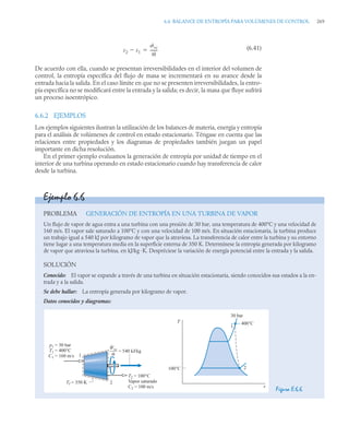 6.6 BALANCE DE ENTROPÍA PARA VOLÚMENES DE CONTROL 269
(6.41)
De acuerdo con ella, cuando se presentan irreversibilidades en el interior del volumen de
control, la entropía específica del flujo de masa se incrementará en su avance desde la
entrada hacia la salida. En el caso límite en que no se presenten irreversibilidades, la entro-
pía específica no se modificará entre la entrada y la salida; es decir, la masa que fluye sufrirá
un proceso isoentrópico.
6.6.2 EJEMPLOS
Los ejemplos siguientes ilustran la utilización de los balances de materia, energía y entropía
para el análisis de volúmenes de control en estado estacionario. Téngase en cuenta que las
relaciones entre propiedades y los diagramas de propiedades también juegan un papel
importante en dicha resolución.
En el primer ejemplo evaluamos la generación de entropía por unidad de tiempo en el
interior de una turbina operando en estado estacionario cuando hay transferencia de calor
desde la turbina.
s2 s1

˙vc
ṁ
-------

Ejemplo 6.6
PROBLEMA GENERACIÓN DE ENTROPÍA EN UNA TURBINA DE VAPOR
Un flujo de vapor de agua entra a una turbina con una presión de 30 bar, una temperatura de 400°C y una velocidad de
160 m/s. El vapor sale saturado a 100°C y con una velocidad de 100 m/s. En situación estacionaria, la turbina produce
un trabajo igual a 540 kJ por kilogramo de vapor que la atraviesa. La transferencia de calor entre la turbina y su entorno
tiene lugar a una temperatura media en la superficie externa de 350 K. Determínese la entropía generada por kilogramo
de vapor que atraviesa la turbina, en kJ/kg ·K. Despréciese la variación de energía potencial entre la entrada y la salida.
SOLUCIÓN
Conocido: El vapor se expande a través de una turbina en situación estacionaria, siendo conocidos sus estados a la en-
trada y a la salida.
Se debe hallar: La entropía generada por kilogramo de vapor.
Datos conocidos y diagramas:
Figura E.6.6
1
2
p1
T1
C1
= 30 bar
= 400°C
= 160 m/s
T2 = 100°C
Vapor saturado
C2 = 100 m/s
Wvc
–––
m
= 540 kJ/kg
Tf = 350 K
1
2
400°C
30 bar
T
100°C
s
 