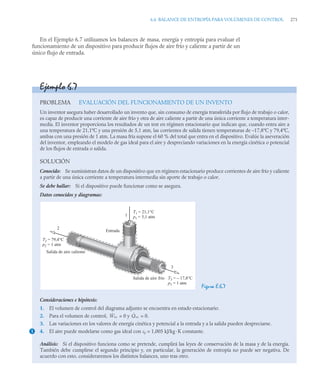 6.6 BALANCE DE ENTROPÍA PARA VOLÚMENES DE CONTROL 271
En el Ejemplo 6.7 utilizamos los balances de masa, energía y entropía para evaluar el
funcionamiento de un dispositivo para producir flujos de aire frío y caliente a partir de un
único flujo de entrada.
Ejemplo 6.7
PROBLEMA EVALUACIÓN DEL FUNCIONAMIENTO DE UN INVENTO
Un inventor asegura haber desarrollado un invento que, sin consumo de energía transferida por flujo de trabajo o calor,
es capaz de producir una corriente de aire frío y otra de aire caliente a partir de una única corriente a temperatura inter-
media. El inventor proporciona los resultados de un test en régimen estacionario que indican que, cuando entra aire a
una temperatura de 21,1ºC y una presión de 5,1 atm, las corrientes de salida tienen temperaturas de –17,8ºC y 79,4ºC,
ambas con una presión de 1 atm. La masa fría supone el 60 % del total que entra en el dispositivo. Evalúe la aseveración
del inventor, empleando el modelo de gas ideal para el aire y despreciando variaciones en la energía cinética o potencial
de los flujos de entrada o salida.
SOLUCIÓN
Conocido: Se suministran datos de un dispositivo que en régimen estacionario produce corrientes de aire frío y caliente
a partir de una única corriente a temperatura intermedia sin aporte de trabajo o calor.
Se debe hallar: Si el dispositivo puede funcionar como se asegura.
Datos conocidos y diagramas:
Figura E.6.7
Consideraciones e hipótesis:
1. El volumen de control del diagrama adjunto se encuentra en estado estacionario.
2. Para el volumen de control, = 0 y = 0.
3. Las variaciones en los valores de energía cinética y potencial a la entrada y a la salida pueden despreciarse.
4. El aire puede modelarse como gas ideal con cp = 1,005 kJ/kg·K constante.
Análisis: Si el dispositivo funciona como se pretende, cumplirá las leyes de conservación de la masa y de la energía.
También debe cumplirse el segundo principio y, en particular, la generación de entropía no puede ser negativa. De
acuerdo con esto, consideraremos los distintos balances, uno tras otro.
T1 = 21,1°C
p1 = 5,1 atm
T3 = – 17,8°C
p3 = 1 atm
T2 = 79,4°C
p2 = 1 atm
1
3
2
Entrada
Salida de aire frío
Salida de aire caliente
1
Ẇvc Q̇vc
 