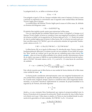 12 CAPÍTULO 1. PARA EMPEZAR: CONCEPTOS Y DEFINICIONES
La pulgada (inch), in., se define en términos del pie
Una pulgada es igual a 2,54 cm. Aunque unidades tales como el minuto y la hora se usan
a menudo en ingeniería es conveniente usar el segundo como unidad básica del Sistema
Técnico Inglés para el tiempo.
La unidad básica del Sistema Técnico Inglés para la masa es la libra masa, lb, definida
en términos del kilogramo como
(1.4)
El símbolo lbm también puede usarse para representar la libra masa.
Una vez especificadas las unidades básicas para la masa, la longitud y el tiempo en el
Sistema Técnico Inglés, la fuerza se considera como una magnitud secundaria y la unidad
de la fuerza se define con la segunda ley de Newton dada por la Ec. 1.1. Desde este punto
de vista la unidad inglesa para la fuerza, la libra fuerza, lbf, es la fuerza necesaria para ace-
lerar una libra masa a 32,1740 ft/s2
, que es la aceleración estándar de la gravedad. Sustitu-
yendo valores en la Ec. 1.1
(1.5)
La libra fuerza, lbf, no es igual a la libra masa, lb, introducida antes. Fuerza y masa son
fundamentalmente diferentes y lo mismo sucede con sus unidades. El uso doble de la pala-
bra “libra” puede ser confuso, por lo que hay que ser cuidadosos para evitar errores. Por
ejemplo… para ver el uso de ambas unidades en un cálculo sencillo, determinemos el peso
de un objeto cuya masa es 1000 lb en una localidad donde la aceleración local de la grave-
dad es 32,0 ft/s2
. Llevando valores a la Ec. 1.1 y con la Ec. 1.5 como factor de conversión
de unidades
Este cálculo muestra que la libra fuerza es una unidad de fuerza distinta de la libra masa
como unidad de masa. ▲
La fuerza puede considerarse alternativamente como una magnitud fundamental con
una unidad básica independiente de aquellas definidas para otras magnitudes fundamenta-
les. Cuando masa, longitud, tiempo y fuerza se consideran todas como magnitudes funda-
mentales, es necesario introducir explícitamente la constante de proporcionalidad en la
segunda ley de Newton, del modo siguiente:
(1.6)
donde gc es una constante física fundamental que expresa la proporcionalidad entre la
fuerza y el producto de la masa por la aceleración. Desde este punto de vista, la libra fuerza
es la fuerza con la que 1 libra masa es atraída a la Tierra en una localidad donde la acele-
ración de la gravedad es el valor estándar, 32,1740 ft/s2
. La Ec. 1.6 será así
12 in. 1 ft

1 lb 0 45359237 kg
,

1 lbf 1 lb
( ) 32 1740 ft/s2
,
( ) 32 1740 lb·ft/s2
,
 
F ma 1000 lb
( ) 32,0
ft
s2
----
-
⎝ ⎠
⎛ ⎞ 1 lbf
32,1740 lb · ft/s2
-------------------------------------------
- 994 59 lbf
,
  
F
1
gc
----
- ma

1 lbf
1 lb
( ) 32,1740 ft/s2
( )
gc
------------------------------------------------------
-

 