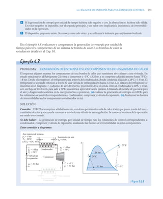 6.6 BALANCE DE ENTROPÍA PARA VOLÚMENES DE CONTROL 273
En el ejemplo 6.8 evaluamos y comparamos la generación de entropía por unidad de
tiempo para tres componentes de un sistema de bomba de calor. Las bombas de calor se
estudian en detalle en el Cap. 10.
 Si la generación de entropía por unidad de tiempo hubiera sido negativa o cero, la afirmación no hubiera sido válida.
Un valor negativo es imposible, por el segundo principio, y un valor cero implicaría la inexistencia de irreversibili-
dades en la operación.
 El dispositivo propuesto existe. Se conoce como tubo vórtex y se utiliza en la industria para enfriamiento localizado.
Ejemplo 6.8
PROBLEMA GENERACIÓN DE ENTROPÍA EN LOS COMPONENTES DE UNA BOMBA DE CALOR
El esquema adjunto muestra los componentes de una bomba de calor que suministra aire caliente a una vivienda. En
estado estacionario, el Refrigerante 22 entra al compresor a –5ºC y 3,5 bar, y se comprime adiabáticamente hasta 75ºC y
14 bar. Desde el compresor, el refrigerante pasa a través del condensador, donde condensa a líquido a 28ºC y 14 bar. El
refrigerante se expande entonces a través de una válvula de estrangulación hasta 3,5 bar. Los estados del refrigerante se
muestran en el diagrama T-s adjunto. El aire de retorno, procedente de la vivienda, entra al condensador a 20ºC y 1 bar,
con un flujo de 0,42 m3
/s, para salir a 50ºC sin cambios apreciables en la presión. Utilizando el modelo de gas ideal para
el aire y despreciando cambios en la energía cinética o potencial, (a) evalúese la generación de entropía en kW/K, para
los volúmenes de control correspondientes a: condensador, compresor y válvula de expansión. (b) Analícense las fuentes
de irreversibilidad en los componentes considerados en (a).
SOLUCIÓN
Conocido: El R 22 se comprime adiabáticamente, condensa por transferencia de calor al aire que pasa a través del inter-
cambiador de calor y se expande entonces a través de una válvula de estrangulación. Se conocen los datos de la operación
en estado estacionario.
Se debe hallar: La generación de entropía por unidad de tiempo para los volúmenes de control correspondientes a:
condensador, compresor y válvula de expansión, analizando las fuentes de irreversibilidad en estos componentes.
Datos conocidos y diagramas:
Figura E.6.8
T
s
3
4
1
2
75°C
–5°C
28°C
14 bar
3,5 bar
5 6
Válvula de
expansión
3
4
p4 = 3,5 bar
p3 = 14 bar
T8 = 28°C
Condensador
Aire interior de retorno
p5 = 1 bar
T5 = 20°C
(AC)5 = 0,42 m3
/s
1
2
T1 = –5°C
p1 = 3,5 bar
p2 = 14 bar
T2 = 75°C
Suministro de aire
T6 = 50°C
Evaporador
Aire exterior
Compresor
 
