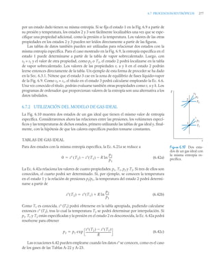 6.7 PROCESOSISOENTRÓPICOS 277
por un estado dado tienen su misma entropía. Si se fija el estado 1 en la Fig. 6.9 a partir de
su presión y temperatura, los estados 2 y 3 son fácilmente localizables una vez que se espe-
cifique una propiedad adicional, como la presión o la temperatura. Los valores de las otras
propiedades en los estados 2 y 3 pueden ser leídos directamente a partir de las figuras.
Las tablas de datos también pueden ser utilizadas para relacionar dos estados con la
misma entropía específica. Para el caso mostrado en la Fig. 6.9, la entropía específica en el
estado 1 puede determinarse a partir de la tabla de vapor sobrecalentado. Luego, con
s2 = s1 y el valor de otra propiedad, como p2 o T2, el estado 2 podrá localizarse en la tabla
de vapor sobrecalentado. Los valores de las propiedades v, u y h en el estado 2 podrán
leerse entonces directamente de la tabla. Un ejemplo de esta forma de proceder se ha dado
en la Sec. 6.3.1. Nótese que el estado 3 cae en la zona de equilibrio de fases líquido–vapor
de la Fig. 6.9. Como s3 = s1, el título en el estado 3 podrá calcularse empleando la Ec. 6.6.
Una vez conocido el título, podrán evaluarse también otras propiedades como v, u y h. Los
programas de ordenador que proporcionan valores de la entropía son una alternativa a los
datos tabulados.
6.7.2 UTILIZACIÓN DEL MODELO DE GAS IDEAL
La Fig. 6.10 muestra dos estados de un gas ideal que tienen el mismo valor de entropía
específica. Consideraremos ahora las relaciones entre las presiones, los volúmenes especí-
ficos y las temperaturas de dichos estados, primero utilizando las tablas de gas ideal y, final-
mente, con la hipótesis de que los calores específicos pueden tomarse constantes.
TABLAS DE GAS IDEAL
Para dos estados con la misma entropía específica, la Ec. 6.21a se reduce a
(6.42a)
La Ec. 6.42a relaciona los valores de cuatro propiedades: p1, T1, p2 y T2. Si tres de ellos son
conocidos, el cuarto podrá ser determinado. Si, por ejemplo, se conocen la temperatura
en el estado 1 y la relación de presiones p2/p1, la temperatura del estado 2 podrá determi-
narse a partir de
(6.42b)
Como T1 es conocida, s° (T1) podrá obtenerse en la tabla apropiada, pudiendo calcularse
entonces s° (T2), tras lo cual la temperatura T2 se podrá determinar por interpolación. Si
p1, T1 y T2 están especificadas y la presión en el estado 2 es desconocida, la Ec. 6.42a podrá
resolverse para obtener
(6.42c)
Las ecuaciones 6.42 pueden emplearse cuando los datos s° se conocen, como es el caso
de los gases de las Tablas A-22 y A-23.
0 s T2
( ) s T1
( )
 R ln
p2
p1
----
-


Figura 6.10 Dos esta-
dos de un gas ideal con
la misma entropía es-
pecífica.
T
s
2
1
v2
1
p1
T1
p2
T2
s T2
( ) s T1
( ) R ln
p2
p1
----
-


p2 p1 exp
s T2
( ) s T1
( )

R
---------------------------------------
-

 
