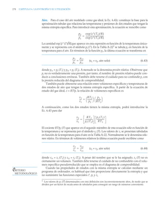 278 CAPITULO 6. LA ENTROPÍA Y SU UTILIZACIÓN
Aire. Para el caso del aire modelado como gas ideal, la Ec. 6.42c constituye la base para la
aproximación tabular que relaciona las temperaturas y presiones de dos estados que tengan la
misma entropía específica. Para introducir esta aproximación, la ecuación se reescribe como
La cantidad exp [s° (T)/R]que aparece en esta expresión es función de la temperatura única-
mente y se representa con el símbolo pr (T). En la Tabla A-222
se tabula pr en función de la
temperatura para el aire. En términos de la función pr, la última ecuación se transforma en
(s1 = s2, aire solo) (6.43)
donde pr1 = pr (T1) y pr2 = pr (T2). A menudo se la denomina presión relativa. Obsérvese que
pr no es verdaderamente una presión, por tanto, el nombre de presión relativa puede con-
ducir a conclusiones erróneas. También debe tenerse el cuidado para no confundir pr con
la presión reducida del diagrama de compresibilidad.
También puede obtenerse una relación entre volúmenes específicos y temperaturas de
dos estados de aire que tengan la misma entropía específica. A partir de la ecuación de
estado del gas ideal, v = RT/p, la relación de volúmenes específicos es
A continuación, como los dos estados tienen la misma entropía, podrá introducirse la
Ec. 6.43 para dar
El cociente RT/pr (T) que aparece en el segundo miembro de esta ecuación sólo es función de
la temperatura y se representa por el símbolo vr (T). Los valores de vr se presentan tabulados
en función de la temperatura para el aire en la Tabla A-22. Normalmente se le denomina volu-
men relativo. En términos de volúmenes relativos la última ecuación puede escribirse como
(s1 = s2, aire solo) (6.44)
donde vr1 = vr (T1) y vr2 = vr (T2). A pesar del nombre que se le ha asignado, vr (T) no es
ciertamente un volumen. También debe tenerse el cuidado de no confundirlo con el volu-
men específico pseudorreducido que se emplea en el diagrama de compresibilidad.
Cuando las propiedades de estados con la misma entropía se calculan mediante un
programa de ordenador, es habitual que éste proporcione directamente la entropía y que
no suministre las funciones especiales s°, pr y vr.
2
Los valores de pr (T) determinados con esta definición son inconvenientemente altos, de modo que se
dividen por un factor de escala antes de tabularlos para conseguir un rango de números conveniente.
p2
p1
----
-
exp s T2
( )/R
[ ]
exp s T1
( )/R
[ ]
-------------------------------------
-

p2
p1
----
-
pr2
pr1
------
-

v2
v1
----
-
RT2
p2
----------
⎝ ⎠
⎛ ⎞ p1
RT1
----------
⎝ ⎠
⎛ ⎞

v2
v1
----
-
RT2
pr T2
( )
----------------
-
pr T1
( )
RT1
----------------
-

v2
v1
----
-
vr2
vr1
------
-

CRITERIO
METODOLÓGICO
 