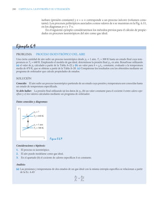 280 CAPITULO 6. LA ENTROPÍA Y SU UTILIZACIÓN
isobaro (presión constante) y n = ± ∞ corresponde a un proceso isócoro (volumen cons-
tante). Los procesos politrópicos asociados a estos valores de n se muestran en la Fig. 6.11,
en los diagramas p–v y T–s.
En el siguiente ejemplo consideraremos los métodos previos para el cálculo de propie-
dades en procesos isoentrópicos del aire como gas ideal.
Ejemplo 6.9
PROBLEMA PROCESO ISOENTRÓPICO DEL AIRE
Una cierta cantidad de aire sufre un proceso isoentrópico desde p1 = 1 atm, T1 = 300 K hasta un estado final cuya tem-
peratura es T2 = 640 K. Empleando el modelo de gas ideal, determínese la presión final p2, en atm. Resuélvase utilizando
(a) el valor de pr calculado a partir de la Tabla A–22 y (b) un valor para k = cp/cv, constante, evaluado a la temperatura
media de 470 K, que se obtiene a partir de la Tabla A–20. (c) Compárense los resultados con los obtenidos mediante un
programa de ordenador que calcule propiedades de estados.
SOLUCIÓN
Conocido: El aire sufre un proceso isoentrópico partiendo de un estado cuya presión y temperatura son conocidas hasta
un estado de temperatura especificada.
Se debe hallar: La presión final utilizando (a) los datos de pr, (b) un valor constante para el cociente k entre calores espe-
cíficos y c) los valores calculados mediante un programa de ordenador.
Datos conocidos y diagramas:
Figura E.6.9
Consideraciones e hipótesis:
1. El proceso es isoentrópico.
2. El aire puede modelarse como gas ideal.
3. En el apartado (b) el cociente de calores específicos k es constante.
Análisis:
(a) Las presiones y temperaturas de dos estados de un gas ideal con la misma entropía específica se relacionan a partir
de la Ec. 6.43
2
1
p2 = ?
T2 = 640 K
p1 = 1 atm
T1 = 300 K
T
s
p2
p1
----
-
pr2
pr1
------
-

 