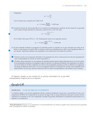 6.7 PROCESOSISOENTRÓPICOS 281
El siguiente ejemplo es otra muestra de un proceso isoentrópico de un gas ideal,
correspondiente a fuga de aire en un depósito.
Despejando
Con los valores de pr tomados de la Tabla A–22
(b) Cuando la relación de calores específicos k es constante, las temperaturas y presiones de dos estados de un gas ideal
con la misma entropía específica se relacionan a partir de la Ec. 6.45. Por tanto
De la Tabla A–20 y para 470 K, k = 1,39. Sustituyendo valores en la expresión anterior
(c) El valor obtenido mediante un programa de ordenador puede no coincidir con el aquí calculado por medio de las
tablas. La discrepancia, de existir, debe ser mínima e indica que probablemente se debe a que el programa utiliza, en
sus cálculos, expresiones distintas a las empleadas en la construcción de las tablas de este libro.1
 El fuerte acuerdo en las respuestas obtenidas en los apartados (a) y (b) es consecuencia de la elección apropiada del
valor correspondiente al cociente de calores específicos, k.
 Al utilizar valores obtenidos con un programa de ordenador pueden aparecer ligeras discrepancias en el caso de valores
de las propiedades intensivas si el programa realiza los cálculos con expresiones distintas a las empleadas en la elabora-
ción de las tablas de este libro. Asimismo, los valores de las propiedades específicas pueden ser distintos si la asignación
de valores de referencia (véase la Sec. 6.3.1) en el programa usado por el ordenador no coincide con la empleada en las
tablas del libro. En este caso, serán las variaciones entre los valores correspondientes a dos estados lo que se asemeje.
p2 p1
pr2
pr1
------
-

p 1 atm
( )
20 64
,
1,3860
-----------------
- 14 89 atm
,
 
1 p2 p1
T2
T1
-----
-
⎝ ⎠
⎛ ⎞
k k 1

( )


p2 1 atm
( )
640
300
---------
-
⎝ ⎠
⎛ ⎞
1 39/0 39
,
,
14 89 atm
,
 
2
Ejemplo 6.10
PROBLEMA FUGA DE AIRE DE UN DEPÓSITO
Un depósito rígido y con un buen aislamiento térmico contiene inicialmente 5 kg de aire a una presión de 5 bar y una
temperatura de 500 K. En el desarrollo de un proceso de fuga el aire se escapa lentamente hasta que la presión del aire
remanente en el depósito es de 1 bar. Empleando el modelo de gas ideal, determínese la cantidad de masa presente en el
depósito y su temperatura.
1
Nota del traductor: El punto c) y el comentario nº 2 se han introducido en la versión en español como consecuencia de lo apuntado
sobre los programas de cálculo en el prólogo.
 