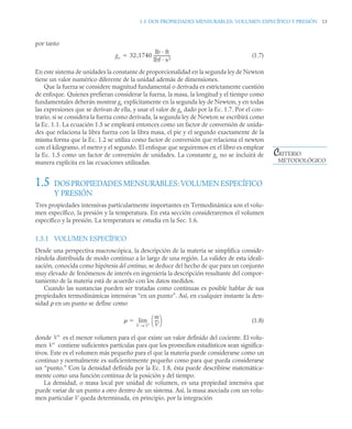1.5 DOS PROPIEDADES MENSURABLES: VOLUMEN ESPECÍFICO Y PRESIÓN 13
por tanto
(1.7)
En este sistema de unidades la constante de proporcionalidad en la segunda ley de Newton
tiene un valor numérico diferente de la unidad además de dimensiones.
Que la fuerza se considere magnitud fundamental o derivada es estrictamente cuestión
de enfoque. Quienes prefieran considerar la fuerza, la masa, la longitud y el tiempo como
fundamentales deberán mostrar gc explícitamente en la segunda ley de Newton, y en todas
las expresiones que se derivan de ella, y usar el valor de gc dado por la Ec. 1.7. Por el con-
trario, si se considera la fuerza como derivada, la segunda ley de Newton se escribirá como
la Ec. 1.1. La ecuación 1.5 se empleará entonces como un factor de conversión de unida-
des que relaciona la libra fuerza con la libra masa, el pie y el segundo exactamente de la
misma forma que la Ec. 1.2 se utiliza como factor de conversión que relaciona el newton
con el kilogramo, el metro y el segundo. El enfoque que seguiremos en el libro es emplear
la Ec. 1.5 como un factor de conversión de unidades. La constante gc no se incluirá de
manera explícita en las ecuaciones utilizadas.
1.5 DOS PROPIEDADES MENSURABLES: VOLUMEN ESPECÍFICO
Y PRESIÓN
Tres propiedades intensivas particularmente importantes en Termodinámica son el volu-
men específico, la presión y la temperatura. En esta sección consideraremos el volumen
específico y la presión. La temperatura se estudia en la Sec. 1.6.
1.5.1 VOLUMEN ESPECÍFICO
Desde una perspectiva macroscópica, la descripción de la materia se simplifica conside-
rándola distribuida de modo continuo a lo largo de una región. La validez de esta ideali-
zación, conocida como hipótesis del continuo, se deduce del hecho de que para un conjunto
muy elevado de fenómenos de interés en ingeniería la descripción resultante del compor-
tamiento de la materia está de acuerdo con los datos medidos.
Cuando las sustancias pueden ser tratadas como continuas es posible hablar de sus
propiedades termodinámicas intensivas “en un punto”. Así, en cualquier instante la den-
sidad ρ en un punto se define como
(1.8)
donde es el menor volumen para el que existe un valor definido del cociente. El volu-
men contiene suficientes partículas para que los promedios estadísticos sean significa-
tivos. Este es el volumen más pequeño para el que la materia puede considerarse como un
continuo y normalmente es suficientemente pequeño como para que pueda considerarse
un “punto.” Con la densidad definida por la Ec. 1.8, ésta puede describirse matemática-
mente como una función continua de la posición y del tiempo.
La densidad, o masa local por unidad de volumen, es una propiedad intensiva que
puede variar de un punto a otro dentro de un sistema. Así, la masa asociada con un volu-
men particular V queda determinada, en principio, por la integración
gc 32 1740
lb · ft
lbf · s2
----------------
-
,

CRITERIO
METODOLÓGICO

m
V
---
-
⎝ ⎠
⎛ ⎞
V V
→
lim

V
V
 