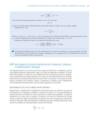 6.8 RENDIMIENTOS ISOENTRÓPICOS DE TURBINAS, TOBERAS, COMPRESORES Y BOMBAS 283
6.8 RENDIMIENTOS ISOENTRÓPICOS DE TURBINAS, TOBERAS,
COMPRESORES Y BOMBAS
Los ingenieros hacen un uso frecuente del concepto de eficiencia o rendimiento, para lo
cual emplean diferentes definiciones según sea el tipo de dispositivo analizado. El rendi-
miento isoentrópico se deriva de una comparación entre la prestación real de un disposi-
tivo y la prestación que podría obtenerse en un proceso ideal desarrollado entre el mismo
estado inicial y la misma presión final. En esta sección se introduce el concepto de rendi-
miento isoentrópico para turbinas, toberas, compresores y bombas. Estos rendimientos
serán empleados frecuentemente en las secciones siguientes de este libro.
RENDIMIENTO DE UNA TURBINA ISOENTRÓPICA
Empezaremos considerando el rendimiento isoentrópico para una turbina cuyo proceso
de expansión en el diagrama de Mollier se muestra en la Fig. 6.12. El estado del flujo de
materia que entra a la turbina así como su presión a la salida están prefijados. Se ignora la
transferencia de calor entre la turbina y el entorno, así como las variaciones de energía
cinética y potencial. Bajo estas hipótesis, los balances de masa y energía para el funciona-
miento en situación estacionaria pueden combinarse para dar el trabajo realizado por cada
una de las unidades de masa que fluyen a través de la turbina
Como la masa del sistema permanece constante, ΔS = m Δs, y por tanto
Δs = 0
Es decir, los estados inicial y final del sistema seleccionado tienen un mismo valor de entropía específica.
Utilizando la Ec. 6.43
donde p1 = 5 bar y p2 = 1 bar. Con pr1 = 8,411 que proviene de la Tabla A–22 para 500 K, la ecuación anterior nos da
pr2 = 1,6822. Empleando este valor para interpolar en la Tabla A–22, se obtiene que T2 = 317 K.
Finalmente, sustituyendo valores en la expresión obtenida para la masa
 Este problema también puede resolverse considerando un volumen de control que contenga al depósito. El estado
del volumen de control cambia con el tiempo a medida que se va escapando el aire. Los detalles de esta forma de
resolver el problema se dejan como ejercicio.
S
Q
T
-------
⎝ ⎠
⎛ ⎞
b
1
2

0

0
 0

pr2
p2
p1
----
-
⎝ ⎠
⎛ ⎞ pr1

m2
1 bar
5 bar
-------------
-
⎝ ⎠
⎛ ⎞ 500 K
317 K
---------------
-
⎝ ⎠
⎛ ⎞ 5 kg
( ) 1,58 kg
 
Ẇvc
ṁ
---------
- h1 h2


 