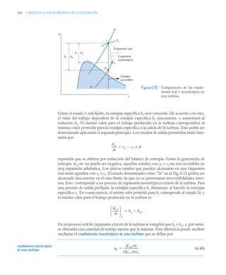 284 CAPITULO 6. LA ENTROPÍA Y SU UTILIZACIÓN
Como el estado 1 está fijado, la entalpía específica h1 será conocida. De acuerdo con esto,
el valor del trabajo dependerá de la entalpía específica h2 únicamente, y aumentará al
reducirse h2. El máximo valor para el trabajo producido en la turbina corresponderá al
mínimo valor permisible para la entalpía específica a la salida de la turbina. Este podrá ser
determinado aplicando el segundo principio. Los estados de salida permitidos están limi-
tados por
expresión que se obtiene por reducción del balance de entropía. Como la generación de
entropía no puede ser negativa, aquellos estados con s2  s1 no son accesibles en
una expansión adiabática. Los únicos estados que pueden alcanzarse en una expansión
real serán aquellos con s2  s1. El estado denominado como “2s” en la Fig. 6.12 podría ser
alcanzado únicamente en el caso límite de que no se presentaran irreversibilidades inter-
nas. Esto corresponde a un proceso de expansión isoentrópica a través de la turbina. Para
una presión de salida prefijada, la entalpía específica h2 disminuye al hacerlo la entropía
específica s2. En consecuencia, el mínimo valor permitido para h2 corresponde al estado 2s, y
el máximo valor para el trabajo producido en la turbina es
En un proceso real de expansión a través de la turbina se cumplirá que h2  h2s, y, por tanto,
se obtendrá una cantidad de trabajo menor que la máxima. Esta diferencia puede medirse
mediante el rendimiento isoentrópico de una turbina que se define por
(6.48)
Figura 6.12 Comparación de las expan-
siones real e isoentrópica en
una turbina.
1
2
2s
T1
p1
Expansión real
Expansión
isoentrópica
Estados
accesibles
p2
h1 – h2s
h1 – h2
h
s
˙vc
ṁ
------- s2 s1 0



˙vc/ṁ
Ẇvc
ṁ
---------
-
⎝ ⎠
⎜ ⎟
⎛ ⎞
s
h1 h2s


rendimiento isoentrópico
de una turbina t
Ẇvc/ṁ
Ẇvc/ṁ
( )s
----------------------
-

 