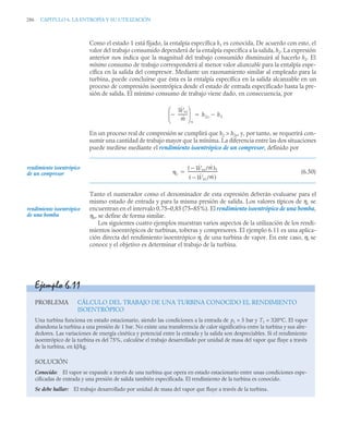 286 CAPITULO 6. LA ENTROPÍA Y SU UTILIZACIÓN
Como el estado 1 está fijado, la entalpía específica h1 es conocida. De acuerdo con esto, el
valor del trabajo consumido dependerá de la entalpía específica a la salida, h2. La expresión
anterior nos indica que la magnitud del trabajo consumido disminuirá al hacerlo h2. El
mínimo consumo de trabajo corresponderá al menor valor alcanzable para la entalpía espe-
cífica en la salida del compresor. Mediante un razonamiento similar al empleado para la
turbina, puede concluirse que ésta es la entalpía específica en la salida alcanzable en un
proceso de compresión isoentrópica desde el estado de entrada especificado hasta la pre-
sión de salida. El mínimo consumo de trabajo viene dado, en consecuencia, por
En un proceso real de compresión se cumplirá que h2  h2s, y, por tanto, se requerirá con-
sumir una cantidad de trabajo mayor que la mínima. La diferencia entre las dos situaciones
puede medirse mediante el rendimiento isoentrópico de un compresor, definido por
(6.50)
Tanto el numerador como el denominador de esta expresión deberán evaluarse para el
mismo estado de entrada y para la misma presión de salida. Los valores típicos de ηc se
encuentran en el intervalo 0,75–0,85 (75–85%). El rendimiento isoentrópico de una bomba,
ηb, se define de forma similar.
Los siguientes cuatro ejemplos muestran varios aspectos de la utilización de los rendi-
mientos isoentrópicos de turbinas, toberas y compresores. El ejemplo 6.11 es una aplica-
ción directa del rendimiento isoentrópico ηt de una turbina de vapor. En este caso, ηt se
conoce y el objetivo es determinar el trabajo de la turbina.
Ẇvc
ṁ
---------
-

⎝ ⎠
⎜ ⎟
⎛ ⎞
s
h2s h1


rendimiento isoentrópico
de un compresor c
Ẇ
 vc/ṁ
( )s
Ẇ
 vc/ṁ
( )
-----------------------------
-

rendimiento isoentrópico
de una bomba
Ejemplo 6.11
PROBLEMA CÁLCULO DEL TRABAJO DE UNA TURBINA CONOCIDO EL RENDIMIENTO
ISOENTRÓPICO
Una turbina funciona en estado estacionario, siendo las condiciones a la entrada de p1 = 5 bar y T1 = 320°C. El vapor
abandona la turbina a una presión de 1 bar. No existe una transferencia de calor significativa entre la turbina y sus alre-
dedores. Las variaciones de energía cinética y potencial entre la entrada y la salida son despreciables. Si el rendimiento
isoentrópico de la turbina es del 75%, calculése el trabajo desarrollado por unidad de masa del vapor que fluye a través
de la turbina, en kJ/kg.
SOLUCIÓN
Conocido: El vapor se expande a través de una turbina que opera en estado estacionario entre unas condiciones espe-
cificadas de entrada y una presión de salida también especificada. El rendimiento de la turbina es conocido.
Se debe hallar: El trabajo desarrollado por unidad de masa del vapor que fluye a través de la turbina.
 