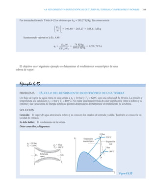 6.8 RENDIMIENTOS ISOENTRÓPICOS DE TURBINAS, TOBERAS, COMPRESORES Y BOMBAS 289
El objetivo en el siguiente ejemplo es determinar el rendimiento isoentrópico de una
tobera de vapor.
Por interpolación en la Tabla A–22 se obtiene que h2s = 285,27 kJ/kg. En consecuencia
Sustituyendo valores en la Ec. 6.48
Ẇvc
ṁ
---------
⎝ ⎠
⎜ ⎟
⎛ ⎞
s
390 88 285 27
,

, 105 61 kJ/kg
,
 
t
Ẇvc/ṁ
Ẇvc/ṁ
( )s
----------------------
-
74 kJ/kg
105 6 kJ/kg
,
------------------------------ 0 70 70%
( )
,
  
Ejemplo 6.13
PROBLEMA CÁLCULO DEL RENDIMIENTO ISOENTRÓPICO DE UNA TOBERA
Un flujo de vapor de agua entra en una tobera a p1 = 10 bar y T1 = 320°C con una velocidad de 30 m/s. La presión y
temperatura a la salida son p2 = 3 bar y T2 = 180°C. No existe una transferencia de calor significativa entre la tobera y su
entorno y las variaciones de energía potencial pueden despreciarse. Determínese el rendimiento de la tobera.
SOLUCIÓN
Conocido: El vapor de agua atraviesa la tobera y se conocen los estados de entrada y salida. También se conoce la ve-
locidad de entrada.
Se debe hallar: El rendimiento de la tobera.
Datos conocidos y diagramas:
Figura E.6.13
Expansión
isoentrópica Expansión
real
3 bar
1
10 bar
320°C
180°C
2
2s
h
s
1
2
p2 = 3 bar
T2 = 180°C
p1 = 10 bar
T1 = 320°C
Tobera de
vapor
 