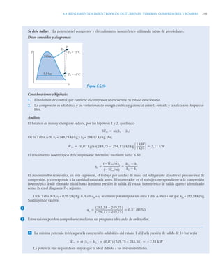 6.8 RENDIMIENTOS ISOENTRÓPICOS DE TURBINAS, TOBERAS, COMPRESORES Y BOMBAS 291
Se debe hallar: La potencia del compresor y el rendimiento isoentrópico utilizando tablas de propiedades.
Datos conocidos y diagramas:
Figura E.6.14
Consideraciones e hipótesis:
1. El volumen de control que contiene el compresor se encuentra en estado estacionario.
2. La compresión es adiabática y las variaciones de energía cinética y potencial entre la entrada y la salida son desprecia-
bles.
Análisis:
El balance de masa y energía se reduce, por las hipótesis 1 y 2, quedando
De la Tabla A-9, h1 = 249,75 kJ/kg y h2 = 294,17 kJ/kg. Así,
El rendimiento isoentrópico del compresorse determina mediante la Ec. 6.50
El denominador representa, en esta expresión, el trabajo por unidad de masa del refrigerante al sufrir el proceso real de
compresión, y corresponde a la cantidad calculada antes. El numerador es el trabajo correspondiente a la compresión
isoentrópica desde el estado inicial hasta la misma presión de salida. El estado isoentrópico de salida aparece identificado
como 2s en el diagrama T-s adjunto.
De la Tabla A-9, s1 = 0,9572 kJ/kg·K. Con s2s = s1 se obtiene por interpolación en la Tabla A-9 a 14 bar que h2s = 285,58 kJ/kg.
Sustituyendo valores
Estos valores pueden comprobarse mediante un programa adecuado de ordenador.
 La mínima potencia teórica para la compresión adiabática del estado 1 al 2 a la presión de salida de 14 bar sería
La potencia real requerida es mayor que la ideal debido a las irreversibilidades.
T
s
14 bar
3,5 bar
1
2
2s
T2 = 75°C
T1 = –5°C
Ẇvc ṁ h1 h2

( )

Ẇvc 0 07 kg/s
,
( ) 249 75 294 17
,

,
( ) kJ/kg
1 kW
1 kJ/s
-------------
- 3 11 kW
,
 
c
Ẇvc
 /ṁ
( )s
Ẇvc
 /ṁ
( )
----------------------------
-
h2s h1

h2 h1

--------------------
 
1
c
285,58 – 249,75
( )
294,17 – 249,75
( )
----------------------------------------------- 0,81 (81%)
 
2
Ẇvc ṁ h1 h2s

( ) 0,07
( ) 249,75 – 285,58
( ) 2,51 kW

  
 