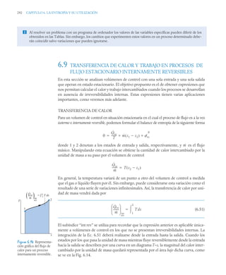 292 CAPITULO 6. LA ENTROPÍA Y SU UTILIZACIÓN
6.9 TRANSFERENCIA DE CALOR Y TRABAJO EN PROCESOS DE
FLUJO ESTACIONARIO INTERNAMENTE REVERSIBLES
En esta sección se analizan volúmenes de control con una sola entrada y una sola salida
que operan en estado estacionario. El objetivo propuesto es el de obtener expresiones que
nos permitan calcular el calor y trabajo intercambiados cuando los procesos se desarrollan
en ausencia de irreversibilidades internas. Estas expresiones tienen varias aplicaciones
importantes, como veremos más adelante.
TRANSFERENCIA DE CALOR
Para un volumen de control en situación estacionaria en el cual el proceso de flujo es a la vez
isotermo e internamente reversible, podemos formular el balance de entropía de la siguiente forma
donde 1 y 2 denotan a los estados de entrada y salida, respectivamente, y es el flujo
másico. Manipulando esta ecuación se obtiene la cantidad de calor intercambiado por la
unidad de masa a su paso por el volumen de control
En general, la temperatura variará de un punto a otro del volumen de control a medida
que el gas o líquido fluyen por él. Sin embargo, puede considerarse esta variación como el
resultado de una serie de variaciones infinitesimales. Así, la transferencia de calor por uni-
dad de masa vendrá dada por
(6.51)
El subíndice “int rev” se utiliza para recordar que la expresión anterior es aplicable única-
mente a volúmenes de control en los que no se presentan irreversibilidades internas. La
integración de la Ec. 6.51 deberá realizarse desde la entrada hasta la salida. Cuando los
estados por los que pasa la unidad de masa mientras fluye reversiblemente desde la entrada
hacia la salida se describen por una curva en un diagrama T–s, la magnitud del calor inter-
cambiado por la unidad de masa quedará representada por el área bajo dicha curva, como
se ve en la Fig. 6.14.
 Al resolver un problema con un programa de ordenador los valores de las variables específicas pueden diferir de los
obtenidos en las Tablas. Sin embargo, los cambios que experimenten estos valores en un proceso determinado debe-
rán coincidir salvo variaciones que pueden ignorarse.
0
Q̇vc
T
-------- ṁ s1 s2

( ) ˙vc
0
 

ṁ
Q̇vc
ṁ
-------- T s2 s1

( )

Q̇vc
ṁ
--------
⎝ ⎠
⎜ ⎟
⎛ ⎞
int
Tds
1
2


rev
Figura 6.14 Representa–
ción gráfica del flujo de
calor para un proceso
internamente reversible.
1
2
= 2
1 T ds
s
T
Qvc
–––
m
·
·
int
rev
( )
 