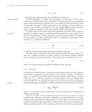14 CAPÍTULO 1. PARA EMPEZAR: CONCEPTOS Y DEFINICIONES
(1.9)
y no simplemente como el producto de la densidad por el volumen.
El volumen específico, v, se define como el recíproco de la densidad, v = 1/ρ. Es decir,
volumen por unidad de masa. Como la densidad, el volumen específico es una propiedad
intensiva que puede variar de un punto a otro. Las unidades SI para la densidad y el volu-
men específico son kg/m3
y m3
/kg, respectivamente. Sin embargo, a menudo también se
expresan, respectivamente, como g/cm3
y cm3
/g. Las unidades inglesas usadas para la den-
sidad y el volumen específico en este texto son lb/ft3
y ft3
/lb, respectivamente.
En ciertos casos es conveniente expresar las propiedades sobre base molar en lugar de
referirlas a la unidad de masa. La cantidad de sustancia puede darse en base molar, en tér-
minos de kilomol (kmol) o de libra-mol (lbmol), según convenga. El número de kilomoles
de una sustancia, n, se obtiene dividiendo la masa, m, en kilogramos (o libras) por la masa
molecular, M, en kg/kmol (o lb/lbmol)
(1.10)
La Tabla A-1 proporciona la masa molecular para diversas sustancias.
Para indicar que una propiedad está en base molar colocamos una barra sobre el sím-
bolo. Así, significa el volumen por kmol o lbmol. En este texto las unidades utilizadas
para son m3
/kmol y ft3
/lbmol. De la Ec. 1.10 se deduce que la relación entre y v es
(1.11)
donde M es la masa molecular en kg/kmol o lb/lbmol, según convenga.
1.5.2 PRESIÓN
A continuación introduciremos el concepto de presión desde el punto de vista continuo.
Comencemos considerando una área pequeña A que contiene un punto de un fluido en
reposo. En un lado del área el fluido ejerce una fuerza compresiva sobre ella que es normal
a dicha área, Fnormal. Una fuerza igual pero de sentido opuesto se ejerce por el fluido sobre
la otra cara del área. Para un fluido en reposo no hay otras fuerzas que las mencionadas
actuando sobre el área. La presión p en el punto especificado queda definida como el límite
(1.12)
donde es el área en el “punto” definida con el mismo significado que el utilizado en la
definición de densidad.
Si el área recibe nuevas orientaciones por giro en torno al punto dado, y se calcula
la presión para cada nueva orientación, resultará que la presión en el punto es la misma
en todas las direcciones mientras el fluido permanezca en reposo. Esto es una consecuencia del
equilibrio de las fuerzas que actúan sobre un elemento de volumen en torno al punto. Sin
embargo, la presión puede variar de un punto a otro dentro de un fluido en reposo; ejem-
m  dV
V


volumen específico
base molar
n
m
M
-----
-

v
v v
v Mv

presión
p
Fnormal
A
-----------------
⎝ ⎠
⎛ ⎞
A A
→
lim

A
A
 