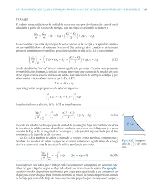 6.9 TRANSFERENCIA DE CALOR Y TRABAJO EN PROCESOS DE FLUJO ESTACIONARIO INTERNAMENTE REVERSIBLES 293
TRABAJO
El trabajo intercambiado por la unidad de masa a su paso por el volumen de control puede
calcularse a partir del balance de energía, que en estado estacionario se reduce a
Esta ecuación representa el principio de conservación de la energía y es aplicable existan o
no irreversibilidades en el volumen de control. Sin embargo, si se consideran únicamente
procesos internamente reversibles, podrá introducirse en ella la Ec. 6.51 para obtener
(6.52)
donde el subíndice “int rev” tiene el mismo significado que antes. Cuando no se presentan
irreversibilidades internas, la unidad de masa atravesará una secuencia de estados de equi-
librio según avanza desde la entrada a la salida. Las variaciones de entropía, entalpía y pre-
sión estarán relacionados entonces por la Ec. 6.12b
T ds = dh – v dp
cuya integración nos proporciona la relación siguiente
Introduciendo esta relación, la Ec. 6.52 se transforma en
(6.53a)
Cuando los estados por los que pasa la unidad de masa según fluye reversiblemente desde
la entrada a la salida, puedan describirse mediante una curva en el diagrama p–v como
muestra la Fig. 6.14, la magnitud de la integral v dp quedará representada por el área
sombreada a la izquierda de dicha curva.
La Ec. 6.53a también se aplica a menudo a equipos como turbinas, compresores y
bombas. En muchos de estos equipos no existirán variaciones significativas de energía
cinética y potencial entre la entrada y la salida, resultando por tanto
(Δec = Δep = 0) (6.53b)
Esta expresión nos indica que el trabajo está relacionado con la magnitud del volumen espe-
cífico del gas o líquido, según va fluyendo desde la entrada hasta la salida. Por ejemplo…
considérense dos dispositivos: una bomba por la que pasa agua líquida y un compresor por
el que pasa vapor de agua. Para el mismo incremento de presión, la bomba requerirá un consumo
de trabajo por unidad de flujo de masa mucho más pequeño que el compresor porque el
Ẇvc
ṁ
---------
-
Q̇vc
ṁ
-------- h1 h2

( )
C1
2
C2
2

2
---------------------
-
⎝ ⎠
⎛ ⎞ g z1 z2

( )
  

Ẇvc
ṁ
---------
-
⎝ ⎠
⎜ ⎟
⎛ ⎞
int
rev
T ds h1 h2

( )
C1
2
C2
2

2
---------------------
-
⎝ ⎠
⎛ ⎞ g z1 z2

( )
 

1
2


T ds
1
2
 h1 h2

( ) v dp
1
2



Figura 6.15 Interpreta-
ción de v dp como
área.
2
1
v dp
1
2
p
v
1
2

Ẇvc
ṁ
---------
-
⎝ ⎠
⎜ ⎟
⎛ ⎞
int
rev
v dp
1
2

C1
2
C2
2

2
---------------------
-
⎝ ⎠
⎛ ⎞ g z1 z2

( )
 



Ẇvc
ṁ
---------
-
⎝ ⎠
⎜ ⎟
⎛ ⎞
int
rev
v dp
1
2



 