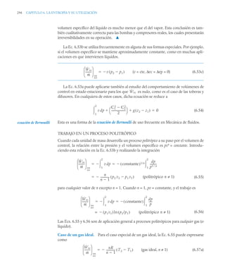 294 CAPITULO 6. LA ENTROPÍA Y SU UTILIZACIÓN
volumen específico del líquido es mucho menor que el del vapor. Esta conclusión es tam-
bién cualitativamente correcta para las bombas y compresores reales, los cuales presentarán
irreversibilidades en su operación. ▲
La Ec. 6.53b se utiliza frecuentemente en alguna de sus formas especiales. Por ejemplo,
si el volumen específico se mantiene aproximadamente constante, como en muchas apli-
caciones en que intervienen líquidos.
(v = cte, Δec = Δep = 0) (6.53c)
La Ec. 6.53a puede aplicarse también al estudio del comportamiento de volúmenes de
control en estado estacionario para los que es nulo, como es el caso de las toberas y
difusores. En cualquiera de estos casos, dicha ecuación se reduce a
(6.54)
Esta es una forma de la ecuación de Bernoulli de uso frecuente en Mecánica de fluidos.
TRABAJO EN UN PROCESO POLITRÓPICO
Cuando cada unidad de masa desarrolla un proceso politrópico a su paso por el volumen de
control, la relación entre la presión y el volumen específico es pvn
= constante. Introdu-
ciendo esta relación en la Ec. 6.53b y realizando la integración
(6.55)
para cualquier valor de n excepto n = 1. Cuando n = 1, pv = constante, y el trabajo es
(6.56)
Las Ecs. 6.55 y 6.56 son de aplicación general a procesos politrópicos para cualquier gas (o
líquido).
Caso de un gas ideal. Para el caso especial de un gas ideal, la Ec. 6.55 puede expresarse
como
(gas ideal, n ≠ 1) (6.57a)
Ẇvc
ṁ
---------
-
⎝ ⎠
⎜ ⎟
⎛ ⎞
int
rev
v p2 p1

( )


Ẇvc
v dp
C1
2
C2
2

2
---------------------
-
⎝ ⎠
⎛ ⎞ g z2 z1

( )


1
2
 0

ecuación de Bernouilli
Ẇvc
ṁ
---------
-
⎝ ⎠
⎜ ⎟
⎛ ⎞
int
rev
v dp
1
2

 constante
( )1/n dp
p1 n

----------
-
1
2


 
n
n 1

-------------
- p2 v2 p1 v1

( ) (politrópico n ≠ 1)


Ẇvc
ṁ
---------
-
⎝ ⎠
⎜ ⎟
⎛ ⎞
int
rev
v dp
1
2

 constante
( )
dp
p
-----
-
1
2


 
p1v1
( )ln p2/p1
( ) (politrópico n ≠ 1)

=
Ẇvc
ṁ
---------
-
⎝ ⎠
⎜ ⎟
⎛ ⎞
int
rev
nR
n 1

-------------
- T2 T1

( )


 