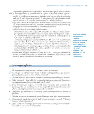 6.10 RESUMEN DEL CAPÍTULO Y GUÍA PARA EL ESTUDIO 297
La siguiente lista proporciona una guía para el estudio de este capítulo. Una vez comple-
tado su estudio y realizado los ejercicios de fin de capítulo, el estudiante debe ser capaz de
• escribir el significado de los términos indicados en el margen del texto y entender
cada uno de los conceptos relacionados. El subconjunto de los términos clave listado
aquí, al margen, es de particular importancia en los capítulos siguientes.
• aplicar los balances de entropía en sus distintas formas, con una adecuada selección
del modelo a utilizar en cada caso, utilizando correctamente las convenciones de sig-
nos y aplicando convenientemente las unidades seleccionadas.
• utilizar los datos de entropía adecuadamente para
– obtener datos de las Tablas A-2 a A-18, utilizando la Ec. 6.6 para calcular la entro-
pía específica en mezclas bifásicas líquido-vapor, representar diagramas T-s y h-s
así como localizar estados en dichos diagramas y utilizar de forma apropiada las
Ecs. 6.7 y 6.24 para líquidos y sólidos.
– determinar Δs en gases ideales utilizando las Ecs. 6-18, 6.19 y 6-21 en combinación
con las Tablas A-21 a A-23, para el caso de calores específicos variables, y
empleando las Ecs. 6.22 y 6.23 para el caso de calores específicos constantes.
– calcular rendimientos isoentrópicos para turbinas, toberas, compresores y bombas
mediante las Ecs. 6.48 a 6.50, si los calores específicos son variables y, si son cons-
tantes, mediante las Ecs. 6.45 a 6.47.
• utilizar la Ec. 6.25 para sistemas cerrados y las Ecs. 6.51 y 6.53 para volúmenes de
control en estado estacionario con una entrada y una salida, aplicando adecuada-
mente la restricción a procesos internamente reversibles.
1. De las propiedades masa, energía y entropía, ¿cuáles se conservan?
2. La entropía y la entalpía se introducen en el texto sin imágenes físicas que les acom-
pañen. ¿Puedes pensar en otras variables similares?
3. ¿Podrías explicar la produccion de entropía en términos comprensibles para un niño?
4. Si los sistemas A y B de la Fig. 2.3 operan adiabáticamente, ¿aumenta, disminuye o
permanece constante la entropía de cada uno de ellos?
5. Si un sistema recorre un proceso reversible y uno irreversible entre los mismos dos
estados, ¿cómo son las variaciones en la entropía del sistema en ambos procesos?
¿Cómo sería la generación de entropía en cada uno de ellos?
6. ¿Es posible que la entropía de un sistema y la de su entorno disminuyan durante un
proceso?
7. Describe un proceso tal que tanto la entropía del sistema como la del entorno aumenten.
8. ¿Cómo puede transferirse entropía desde o hacia un sistema cerrado? ¿Y desde o
hacia un volumen de control?
9. ¿Qué sucede con la entropía generada en un volumen de control con una entrada y
una salida en una situación estacionaria?
variación de entropía
transferencia de
producción de entropía
balance de entropía
balance del flujo de
diagramas T-s, h-s
rendimientos
ecuaciones T dS
entropía por unidad
de tiempo
entropía
isoentrópicos
Cuestiones para reflexionar
 