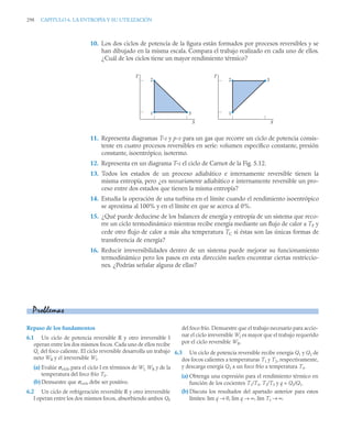 298 CAPITULO 6. LA ENTROPÍA Y SU UTILIZACIÓN
10. Los dos ciclos de potencia de la ﬁgura están formados por procesos reversibles y se
han dibujado en la misma escala. Compara el trabajo realizado en cada uno de ellos.
¿Cuál de los ciclos tiene un mayor rendimiento térmico?
11. Representa diagramas T-s y p-v para un gas que recorre un ciclo de potencia consis-
tente en cuatro procesos reversibles en serie: volumen especíﬁco constante, presión
constante, isoentrópico, isotermo.
12. Representa en un diagrama T-s el ciclo de Carnot de la Fig. 5.12.
13. Todos los estados de un proceso adiabático e internamente reversible tienen la
misma entropía, pero ¿es necesariamente adiabático e internamente reversible un pro-
ceso entre dos estados que tienen la misma entropía?
14. Estudia la operación de una turbina en el límite cuando el rendimiento isoentrópico
se aproxima al 100% y en el límite en que se acerca al 0%.
15. ¿Qué puede deducirse de los balances de energía y entropía de un sistema que reco-
rre un ciclo termodinámico mientras recibe energía mediante un ﬂujo de calor a TF y
cede otro ﬂujo de calor a más alta temperatura TC si éstas son las únicas formas de
transferencia de energía?
16. Reducir irreversibilidades dentro de un sistema puede mejorar su funcionamiento
termodinámico pero los pasos en esta dirección suelen encontrar ciertas restriccio-
nes. ¿Podrías señalar alguna de ellas?
T
S
1 3
2
T
S
1
2 3
Repaso de los fundamentos
6.1 Un ciclo de potencia reversible R y otro irreversible I
operan entre los dos mismos focos. Cada uno de ellos recibe
Qc del foco caliente. El ciclo reversible desarrolla un trabajo
neto WR y el irreversible WI.
(a) Evalúe σciclo para el ciclo I en términos de WI, WR y de la
temperatura del foco frío TF.
(b) Demuestre que σciclo debe ser positivo.
6.2 Un ciclo de refrigeración reversible R y otro irreversible
I operan entre los dos mismos focos, absorbiendo ambos QF
del foco frío. Demuestre que el trabajo necesario para accio-
nar el ciclo irreversible WI es mayor que el trabajo requerido
por el ciclo reversible WR.
6.3 Un ciclo de potencia reversible recibe energía Q1 y Q2 de
dos focos calientes a temperaturas T1 y T2, respectivamente,
y descarga energía Q3 a un foco frío a temperatura T3.
(a) Obtenga una expresión para el rendimiento térmico en
función de los cocientes T1/T3, T2/T3 y q = Q2/Q1.
(b) Discuta los resultados del apartado anterior para estos
límites: lim q → 0, lim q → ∞, lim T1 → ∞.
Problemas
 