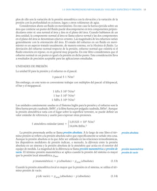 1.5 DOS PROPIEDADES MENSURABLES: VOLUMEN ESPECÍFICO Y PRESIÓN 15
plos de ello son la variación de la presión atmosférica con la elevación y la variación de la
presión con la profundidad en océanos, lagos y otros volúmenes de agua.
Consideremos ahora un fluido en movimiento. En este caso la fuerza ejercida sobre un
área que contiene un punto del fluido puede descomponerse en tres componentes perpen-
diculares entre sí: una normal al área y dos en el plano del área. Cuando hablamos de un
área unidad, la componente normal al área se llama esfuerzo normal y las dos componentes
en el plano del área se denominan esfuerzos cortantes. Las magnitudes de los esfuerzos varían
generalmente con la orientación del área. El estado del esfuerzo en un fluido en movi-
miento es un aspecto tratado usualmente, de manera extensa, en la Mecánica de fluidos. La
desviación del esfuerzo normal respecto de la presión, esfuerzo normal que existiría si el
fluido estuviera en reposo, es en general muy pequeña. En este libro consideramos que el
esfuerzo normal en un punto es igual a la presión en dicho punto. Esta consideración lleva
a resultados de precisión aceptable para las aplicaciones estudiadas.
UNIDADES DE PRESIÓN
La unidad SI para la presión y el esfuerzo es el pascal.
Sin embargo, en este texto es conveniente trabajar con múltiplos del pascal: el kilopascal,
el bar y el megapascal.
Las unidades comúnmente usadas en el Sistema Inglés para la presión y el esfuerzo son la
libra fuerza por pie cuadrado, lbf/ft2
, y la libra fuerza por pulgada cuadrada, lbf/in2
. Aunque
la presión atmosférica varía con el lugar sobre la superficie terrestre, se puede definir un
valor estándar de referencia y usarlo para expresar otras presiones.
La presión presentada arriba se llama presión absoluta. A lo largo de este libro el tér-
mino presión se refiere a la presión absoluta salvo que específicamente se señale otra cosa.
Aunque la presión absoluta es la que debe ser utilizada en las relaciones termodinámicas,
los dispositivos medidores de presión indican, a menudo, la diferencia entre la presión
absoluta en un sistema y la presión absoluta de la atmósfera que actúa en el exterior del
equipo de medida. La magnitud de la diferencia se llama presión manométrica o presión de
vacío. El término presión manométrica se aplica cuando la presión del sistema es mayor
que la presión local atmosférica, patm.
(1.13)
Cuando la presión atmosférica local es mayor que la presión en el sistema, se utiliza el tér-
mino presión de vacío.
(1.14)
1 pascal 1 N/m2
5
1 kPa 103 N/m2
5
1 bar 105 N/m2
5
1 MPa 106 N/m2
5
1 atmósfera estándar (atm)
1,01325 105 N/m2

14,696 lbf/in.2
⎩
⎨
⎧

presión absoluta
presión manométrica
presión de vacío
p manométrica
( ) p absoluta
( ) patm absoluta
( )


p de vacío
( ) patm absoluta
( ) p absoluta
( )


 
