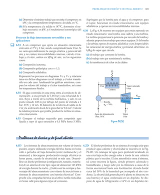 PROBLEMAS DE DISEÑO Y DE FINAL ABIERTO 305
(a) Determine el mínimo trabajo que necesita el compresor, en
kW, y la correspondiente temperatura a la salida, en ºC.
(b) Si la temperatura a la salida es 147ºC, determine el tra-
bajo necesario, en kW, y el rendimiento isoentrópico del
compresor.
Procesos de flujo internamente reversibles y sus
aplicaciones
6.53 A un compresor que opera en situación estacionaria
entra aire a 17°C y 1 bar, siendo comprimido hasta 5 bar. Si
no varía apreciablemente la energía cinética y potencial del
aire y no existen irreversibilidades internas, calcule el tra-
bajo y el calor, ambos en kJ/kg de aire, en los siguientes
casos:
(a) Compresión isoterma.
(b) Compresión politrópica con n = 1,3.
(c) Compresión adiabática.
Represente los procesos en diagramas P-v y T-s y relacione
áreas en dichos diagramas con el trabajo y el calor transfe-
rido en cada caso. Analizando las gráficas anteriores, com-
pare los valores del trabajo y el calor transferidos, así como
las temperaturas finales.
6.54 El agua contenida en una presa entra al conducto de ali-
mentación a una presión de 1,05 bar y una velocidad de 1
m/s, fluye a través de la turbina hidráulica, y sale en un
punto situado 120 m por debajo del punto de entrada a 1
bar, 15°C y 12 m/s. El diámetro de la tubería de salida es de
2 m y la aceleración local de la gravedad es 9,8 m/s2
. Calcule
la máxima potencia que podría producir la turbina en situa-
ción estacionaria.
6.55 Compare el trabajo requerido para comprimir agua
líquida y vapor de agua saturados a 0,1 MPa hasta 3 MPa.
Supóngase que la bomba para el agua y el compresor, para
el vapor, funcionan en estado estacionario, son equipos
adiabáticos y operan sin irreversibilidades internas.
6.56 La Fig. 6.56 muestra tres equipos que están operando en
estado estacionario: una bomba, una caldera y una turbina.
La turbina proporciona la potencia que necesita la bomba y
además proporciona trabajo para otros equipos. Si la bomba
y la turbina operan de manera adiabática y son despreciables
las variaciones de energía cinética y potencial, determine, en
kJ/kg de vapor que circula:
(a) el trabajo que consume la bomba,
(b) el trabajo neto que suministra la turbina,
(c) la transferencia de calor en.la caldera
6.1D Los sistemas de almacenamiento por volante de inercia
pueden cargarse utilizando energía eléctrica barata en horas
valle o períodos de baja demanda (entre medianoche y el
amanecer) y descargarse produciendo energía eléctrica en
horas punta, cuando la electricidad es más cara. Desarró-
llese un diseño preliminar (configuración, tamaño, materia-
les) de un sistema de este tipo capaz de almacenar 125 kWh
de energía durante la noche. ¿Cuáles son las ventajas y des-
ventajas del almacenamiento con volante de inercia frente a
sistemas de almacenamiento con baterías eléctricas? Com-
pruebe si la compañía eléctrica local ofrece tarifas reducidas
en horas valle para algunos tipos de consumo.
6.2D El diseño preliminar de un sistema de energía solar para
producir agua caliente y electricidad se muestra en la Fig.
P6.2D. Un estanque de agua poco profundo localizado en
una cota baja recibe energía solar a través de una cubierta
plástica que lo recubre. El aire atmosférico entra al sistema,
tal como muestra la figura, siendo primero calentado y
humidificado, y luego sube por la chimenea a causa de la
fuerza ascensional hasta una localización elevada donde
cerca del 50% de la humedad que acompaña al aire con-
densa. La electricidad generada por la planta se almacena en
una batería y el agua condensada en un depósito. Se dis-
pone de agua de refrigeración a 16°C en un depósito ele-
Figura P6.56
W
·
neto
Q
·
e
Bomba
ηp = 70%
2
1 4
3
Caldera
8 bar Vapor saturado
8 bar
Agua de alimentación
1 bar, 30°C
Vapor
1 bar
Turbina
ηt = 90%
Problemas de diseño y de final abierto
 