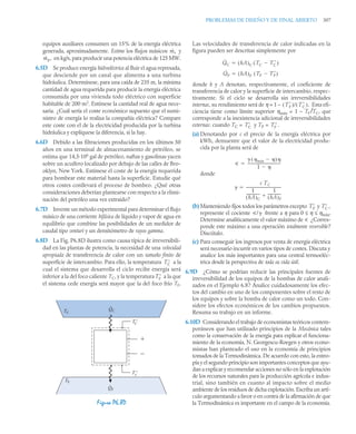 PROBLEMAS DE DISEÑO Y DE FINAL ABIERTO 307
equipos auxiliares consumen un 15% de la energía eléctrica
generada, aproximadamente. Estime los flujos másicos y
en kg/s, para producir una potencia eléctrica de 125 MW.
6.5D Se produce energía hidroeléctrica al fluir el agua represada,
que desciende por un canal que alimenta a una turbina
hidráulica. Determínese, para una caída de 235 m, la mínima
cantidad de agua requerida para producir la energía eléctrica
consumida por una vivienda todo eléctrico con superficie
habitable de 200 m2
. Estímese la cantidad real de agua nece-
saria. ¿Cuál sería el coste económico supuesto que el sumi-
nistro de energía lo realiza la compañía eléctrica? Compare
este coste con el de la electricidad producida por la turbina
hidráulica y explíquese la diferencia, si la hay.
6.6D Debido a las filtraciones producidas en los últimos 50
años en una terminal de almacenamiento de petróleo, se
estima que 14,5·106
gal de petróleo, naftas y gasolinas yacen
sobre un acuífero localizado por debajo de las calles de Bro-
oklyn, New York. Estímese el coste de la energía requerida
para bombear este material hasta la superficie. Estudie qué
otros costes conllevará el proceso de bombeo. ¿Qué otras
consideraciones deberían plantearse con respecto a la elimi-
nación del petróleo una vez extraído?
6.7D Invente un método experimental para determinar el flujo
másico de una corriente bifásica de líquido y vapor de agua en
equilibrio que combine las posibilidades de un medidor de
caudal tipo venturi y un densitómetro de rayos gamma.
6.8D La Fig. P6.8D ilustra como causa típica de irreversibili-
dad en las plantas de potencia, la necesidad de una velocidad
apropiada de transferencia de calor con un tamaño finito de
superficie de intercambio. Para ello, la temperatura a la
cual el sistema que desarrolla el ciclo recibe energía será
inferior a la del foco caliente TC, y la temperatura a la que
el sistema cede energía será mayor que la del foco frío TF.
Las velocidades de transferencia de calor indicadas en la
figura pueden ser descritas simplemente por
donde h y A denotan, respectivamente, el coeficiente de
transferencia de calor y la superficie de intercambio, respec-
tivamente. Si el ciclo se desarrolla sin irreversibilidades
internas, su rendimiento será de η = 1 – Esta efi-
ciencia tiene como límite superior ηmáx = 1 – TF /TC, que
corresponde a la inexistencia adicional de irreversibilidades
externas: cuando TC = y TF =
(a) Denotando por c el precio de la energía eléctrica por
kWh, demuestre que el valor de la electricidad produ-
cida por la planta será de
donde
(b) Manteniendo fijos todos los parámetros excepto y
represente el cociente frente a η para 0 ≤ η ≤ ηmáx.
Determine analíticamente el valor máximo de u ¿Corres-
ponde este máximo a una operación totalmente reversible?
Discútalo.
(c) Para conseguir los ingresos por venta de energía eléctrica
será necesario incurrir en varios tipos de costes. Discuta y
analice los más importantes para una central termoeléc-
trica desde la perspectiva de toda su vida útil.
6.9D ¿Cómo se podrían reducir las principales fuentes de
irreversibilidad de los equipos de la bombas de calor anali-
zados en el Ejemplo 6.8? Analice cuidadosamente los efec-
tos del cambio en uno de los componentes sobre el resto de
los equipos y sobre la bomba de calor como un todo. Con-
sidere los efectos económicos de los cambios propuestos.
Resuma su trabajo en un informe.
6.10D Considerando el trabajo de economistas teóricos contem-
poráneos que han utilizado principios de la Mecánica tales
como la conservación de la energía para explicar el funciona-
miento de la economía, N. Georgescu-Roegen y otros econo-
mistas han planteado el uso en la economía de principios
tomados de la Termodinámica. De acuerdo con esto, la entro-
pía y el segundo principio son importantes conceptos que ayu-
dan a explicar y recomendar acciones no sólo en la explotación
de los recursos naturales para la producción agrícola e indus-
trial, sino también en cuanto al impacto sobre el medio
ambiente de los residuos de dicha explotación. Escriba un artí-
culo argumentando a favor o en contra de la afirmación de que
la Termodinámica es importante en el campo de la economía.
Figura P6.8D
ṁs
ṁp,
T
C
T
F
TC
QC
T '
QF
TF
+
–
C
T '
F
.
.
Q̇C hA
( )C TC T
C

( )

Q̇F hA
( )F TF T
F

( )

T
F
( )/ T
C
( ).
T
C T
F .
u
 máx 

( )
1 

-----------------------------------
-


c TC
1
hA
( )C
--------------
-
1
hA
( )F
--------------

--------------------------------------

T
F T
C ,
u/
 