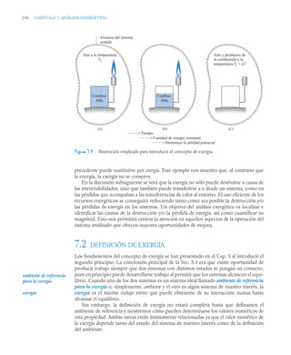 310 CAPITULO 7. ANÁLISIS EXERGÉTICO
precedente puede sustituirse por exergía. Este ejemplo nos muestra que, al contrario que
la energía, la exergía no se conserva.
En la discusión subsiguiente se verá que la exergía no sólo puede destruirse a causa de
las irreversibilidades, sino que también puede transferirse a o desde un sistema, como en
las pérdidas que acompañan a las transferencias de calor al entorno. El uso eficiente de los
recursos energéticos se conseguirá reduciendo tanto como sea posible la destrucción y/o
las pérdidas de exergía en los sistemas. Un objetivo del análisis exergético es localizar e
identificar las causas de la destrucción y/o la pérdida de exergía, así como cuantificar su
magnitud. Esto nos permitirá centrar la atención en aquellos aspectos de la operación del
sistema analizado que ofrecen mayores oportunidades de mejora.
7.2 DEFINICIÓN DE EXERGÍA
Los fundamentos del concepto de exergía se han presentado en el Cap. 5 al introducir el
segundo principio. La conclusión principal de la Sec. 5.1 era que existe oportunidad de
producir trabajo siempre que dos sistemas con distintos estados se pongan en contacto,
pues en principio puede desarrollarse trabajo al permitir que los sistemas alcancen el equi-
librio. Cuando uno de los dos sistemas es un sistema ideal llamado ambiente de referencia
para la exergía o, simplemente, ambiente y el otro es algún sistema de nuestro interés, la
exergía es el máximo trabajo teórico que puede obtenerse de su interacción mutua hasta
alcanzar el equilibrio.
Sin embargo, la definición de exergía no estará completa hasta que definamos el
ambiente de referencia y mostremos cómo pueden determinarse los valores numéricos de
esta propiedad. Ambas tareas están íntimamente relacionadas ya que el valor numérico de
la exergía depende tanto del estado del sistema de nuestro interés como de la definición
del ambiente.
Figura 7.1 Ilustración empleada para introducir el concepto de exergía.
Combus-
tible
Aire a la temperatura
Ti
Combus-
tible
Tiempo
(a) (b) (c)
Aire y productos de
la combustión a la
temperatura Ti + dT
Frontera del sistema
aislado
Cantidad de energía constante
Disminuye la utilidad potencial
ambiente de referencia
para la exergía
exergía
 