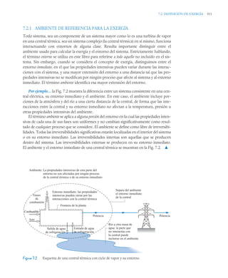 7.2 DEFINICIÓN DE EXERGÍA 311
7.2.1 AMBIENTE DE REFERENCIA PARA LA EXERGÍA
Todo sistema, sea un componente de un sistema mayor como lo es una turbina de vapor
en una central térmica, sea un sistema complejo (la central térmica) en sí mismo, funciona
interactuando con entornos de alguna clase. Resulta importante distinguir entre el
ambiente usado para calcular la exergía y el entorno del sistema. Estrictamente hablando,
el término entorno se utiliza en este libro para referirse a todo aquello no incluido en el sis-
tema. Sin embargo, cuando se considera el concepto de exergía, distinguimos entre el
entorno inmediato, en el que las propiedades intensivas pueden variar durante las interac-
ciones con el sistema, y una mayor extensión del entorno a una distancia tal que las pro-
piedades intensivas no se modifican por ningún proceso que afecte al sistema y al entorno
inmediato. El término ambiente identifica esa mayor extensión del entorno.
Por ejemplo… la Fig. 7.2 muestra la diferencia entre un sistema consistente en una cen-
tral eléctrica, su entorno inmediato y el ambiente. En este caso, el ambiente incluye por-
ciones de la atmósfera y del río a una cierta distancia de la central, de forma que las inte-
racciones entre la central y su entorno inmediato no afectan a la temperatura, presión u
otras propiedades intensivas del ambiente.
El término ambiente se aplica a alguna porción del entorno en la cual las propiedades inten-
sivas de cada una de sus fases son uniformes y no cambian significativamente como resul-
tado de cualquier proceso que se considere. El ambiente se define como libre de irreversibi-
lidades. Todas las irreversibilidades significativas estarán localizadas en el interior del sistema
o en su entorno inmediato. Las irreversibilidades internas son aquellas que se producen
dentro del sistema. Las irreversibilidades externas se producen en su entorno inmediato.
El ambiente y el entorno inmediato de una central térmica se muestran en la Fig. 7.2. ▲
Figura 7.2 Esquema de una central térmica con ciclo de vapor y su entorno.
Entorno inmediato: las propiedades
intensivas pueden variar por las
interacciones con la central térmica
Gases
de
combustión
Combustible
Frontera de la planta
Potencia
Potencia
Salida de agua
de refrigeración
Separa del ambiente
el entorno inmediato
de la central
La propiedades intensivas de esta parte del
entorno no son afectadas por ningún proceso
de la central térmica o de su entorno inmediato
Ambiente:
Aire
Río u otra masa de
agua: la parte que
no interactúa con
la central puede
incluirse en el ambiente
Entrada de agua
de refrigeración
 