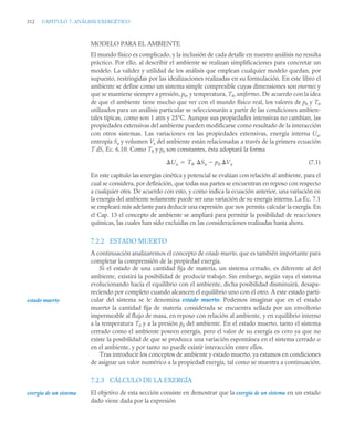 312 CAPITULO 7. ANÁLISIS EXERGÉTICO
MODELO PARA EL AMBIENTE
El mundo físico es complicado, y la inclusión de cada detalle en nuestro análisis no resulta
práctico. Por ello, al describir el ambiente se realizan simplificaciones para concretar un
modelo. La validez y utilidad de los análisis que emplean cualquier modelo quedan, por
supuesto, restringidas por las idealizaciones realizadas en su formulación. En este libro el
ambiente se define como un sistema simple compresible cuyas dimensiones son enormes y
que se mantiene siempre a presión, p0, y temperatura, T0, uniformes. De acuerdo con la idea
de que el ambiente tiene mucho que ver con el mundo físico real, los valores de p0 y T0
utilizados para un análisis particular se seleccionarán a partir de las condiciones ambien-
tales típicas, como son 1 atm y 25°C. Aunque sus propiedades intensivas no cambian, las
propiedades extensivas del ambiente pueden modificarse como resultado de la interacción
con otros sistemas. Las variaciones en las propiedades extensivas, energía interna Ua,
entropía Sa y volumen Va del ambiente están relacionadas a través de la primera ecuación
T dS, Ec. 6.10. Como T0 y p0 son constantes, ésta adoptará la forma
(7.1)
En este capítulo las energías cinética y potencial se evalúan con relación al ambiente, para el
cual se considera, por definición, que todas sus partes se encuentran en reposo con respecto
a cualquier otra. De acuerdo con esto, y como indica la ecuación anterior, una variación en
la energía del ambiente solamente puede ser una variación de su energía interna. La Ec. 7.1
se empleará más adelante para deducir una expresión que nos permita calcular la exergía. En
el Cap. 13 el concepto de ambiente se ampliará para permitir la posibilidad de reacciones
químicas, las cuales han sido excluidas en las consideraciones realizadas hasta ahora.
7.2.2 ESTADO MUERTO
A continuación analizaremos el concepto de estado muerto, que es también importante para
completar la comprensión de la propiedad exergía.
Si el estado de una cantidad fija de materia, un sistema cerrado, es diferente al del
ambiente, existirá la posibilidad de producir trabajo. Sin embargo, según vaya el sistema
evolucionando hacia el equilibrio con el ambiente, dicha posibilidad disminuirá, desapa-
reciendo por completo cuando alcancen el equilibrio uno con el otro. A este estado parti-
cular del sistema se le denomina estado muerto. Podemos imaginar que en el estado
muerto la cantidad fija de materia considerada se encuentra sellada por un envoltorio
impermeable al flujo de masa, en reposo con relación al ambiente, y en equilibrio interno
a la temperatura T0 y a la presión p0 del ambiente. En el estado muerto, tanto el sistema
cerrado como el ambiente poseen energía, pero el valor de su exergía es cero ya que no
existe la posibilidad de que se produzca una variación espontánea en el sistema cerrado o
en el ambiente, y por tanto no puede existir interacción entre ellos.
Tras introducir los conceptos de ambiente y estado muerto, ya estamos en condiciones
de asignar un valor numérico a la propiedad exergía, tal como se muestra a continuación.
7.2.3 CÁLCULO DE LA EXERGÍA
El objetivo de esta sección consiste en demostrar que la exergía de un sistema en un estado
dado viene dada por la expresión
Ua T0 Sa p0 Va


estado muerto
exergía de un sistema
 