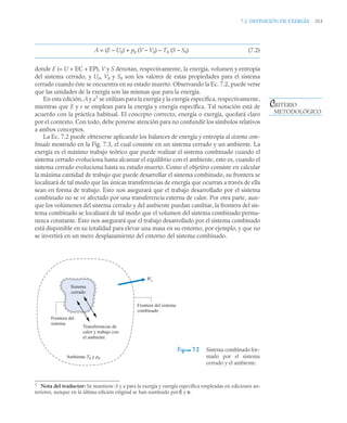 7.2 DEFINICIÓN DE EXERGÍA 313
A = (E – U0) + p0 (V – V0) – T0 (S – S0) (7.2)
donde E (= U + EC + EP), V y S denotan, respectivamente, la energía, volumen y entropía
del sistema cerrado, y U0, V0 y S0 son los valores de estas propiedades para el sistema
cerrado cuando éste se encuentra en su estado muerto. Observando la Ec. 7.2, puede verse
que las unidades de la exergía son las mismas que para la energía.
En esta edición, A y a1
se utilizan para la exergía y la exergía específica, respectivamente,
mientras que E y e se emplean para la energía y energía específica. Tal notación está de
acuerdo con la práctica habitual. El concepto correcto, energía o exergía, quedará claro
por el contexto. Con todo, debe ponerse atención para no confundir los símbolos relativos
a ambos conceptos.
La Ec. 7.2 puede obtenerse aplicando los balances de energía y entropía al sistema com-
binado mostrado en la Fig. 7.3, el cual consiste en un sistema cerrado y un ambiente. La
exergía es el máximo trabajo teórico que puede realizar el sistema combinado cuando el
sistema cerrado evoluciona hasta alcanzar el equilibrio con el ambiente, esto es, cuando el
sistema cerrado evoluciona hasta su estado muerto. Como el objetivo consiste en calcular
la máxima cantidad de trabajo que puede desarrollar el sistema combinado, su frontera se
localizará de tal modo que las únicas transferencias de energía que ocurran a través de ella
sean en forma de trabajo. Esto nos asegurará que el trabajo desarrollado por el sistema
combinado no se ve afectado por una transferencia externa de calor. Por otra parte, aun-
que los volúmenes del sistema cerrado y del ambiente puedan cambiar, la frontera del sis-
tema combinado se localizará de tal modo que el volumen del sistema combinado perma-
nezca constante. Esto nos asegurará que el trabajo desarrollado por el sistema combinado
está disponible en su totalidad para elevar una masa en su entorno, por ejemplo, y que no
se invertirá en un mero desplazamiento del entorno del sistema combinado.
1
Nota del traductor: Se mantiene A y a para la exergía y exergía específica empleadas en ediciones an-
teriores, aunque en la última edición original se han sustituido por E y e.
Figura 7.3 Sistema combinado for-
mado por el sistema
cerrado y el ambiente.
CRITERIO
METODOLÓGICO
Frontera del sistema
combinado
Transferencias de
calor y trabajo con
el ambiente
Frontera del
sistema
Ambiente T0 y p0
Wc
Sistema
cerrado
 