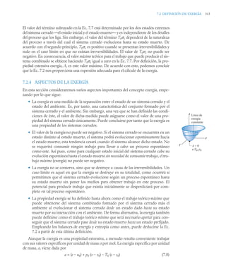 7.2 DEFINICIÓN DE EXERGÍA 315
El valor del término subrayado en la Ec. 7.7 está determinado por los dos estados extremos
del sistema cerrado —el estado inicial y el estado muerto— y es independiente de los detalles
del proceso que los liga. Sin embargo, el valor del término T0σc dependerá de la naturaleza
del proceso a través del cual el sistema cerrado evoluciona hasta su estado muerto. De
acuerdo con el segundo principio, T0σc es positivo cuando se presentan irreversibilidades y
nulo en el caso límite en que no existan irreversibilidades. El valor de T0σc no puede ser
negativo. En consecuencia, el valor máximo teórico para el trabajo que puede producir el sis-
tema combinado se obtiene haciendo T0σc igual a cero en la Ec. 7.7. Por definición, la pro-
piedad extensiva exergía, A, es este valor máximo. De acuerdo con esto, podemos concluir
que la Ec. 7.2 nos proporciona una expresión adecuada para el cálculo de la exergía.
7.2.4 ASPECTOS DE LA EXERGÍA
En esta sección consideraremos varios aspectos importantes del concepto exergía, empe-
zando por lo que sigue:
• La exergía es una medida de la separación entre el estado de un sistema cerrado y el
estado del ambiente. Es, por tanto, una característica del conjunto formado por el
sistema cerrado y el ambiente. Sin embargo, una vez que se han definido las condi-
ciones de éste, el valor de dicha medida puede asignarse como el valor de una pro-
piedad del sistema cerrado únicamente. Puede concluirse por tanto que la exergía es
una propiedad de los sistemas cerrados.
• El valor de la exergía no puede ser negativo. Si el sistema cerrado se encuentra en un
estado distinto al estado muerto, el sistema podrá evolucionar espontáneamente hacia
el estado muerto; esta tendencia cesará cuando el sistema alcance dicho estado. No
se requerirá consumir ningún trabajo para llevar a cabo un proceso espontáneo
como este. Así pues, como para cualquier estado inicial del sistema cerrado cabe su
evolución espontánea hasta el estado muerto sin necesidad de consumir trabajo, el tra-
bajo máximo (exergía) no puede ser negativo.
• La exergía no se conserva, sino que se destruye a causa de las irreversibilidades. Un
caso límite es aquel en que la exergía se destruye en su totalidad, como ocurrirá si
permitimos que el sistema cerrado evolucione según un proceso espontáneo hasta
su estado muerto sin poner los medios para obtener trabajo en este proceso. El
potencial para producir trabajo que existía inicialmente se desperdiciará por com-
pleto en tal proceso espontáneo.
• La propiedad exergía se ha definido hasta ahora como el trabajo teórico máximo que
puede obtenerse del sistema combinado formado por el sistema cerrado más el
ambiente al evolucionar el sistema cerrado desde un estado dado hasta su estado
muerto por su interacción con el ambiente. De forma alternativa, la exergía también
puede definirse como el trabajo teórico mínimo que será necesario aportar para con-
seguir que el sistema cerrado pase desde su estado muerto hasta un estado prefijado.
Empleando los balances de energía y entropía como antes, puede deducirse la Ec.
7.2 a partir de esta última definición.
Aunque la exergía es una propiedad extensiva, a menudo resulta conveniente trabajar
con sus valores específicos por unidad de masa o por mol. La exergía específica por unidad
de masa, a, viene dada por
a = (e – u0) + p0 (v – v0) – T0 (s – s0) (7.8)
T
p
A
A = 0
a T0, p0
Línea de
exergía
constante
 