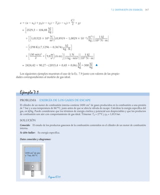 7.2 DEFINICIÓN DE EXERGÍA 317
Los siguientes ejemplos muestran el uso de la Ec. 7.9 junto con valores de las propie-
dades correspondientes al modelo de gas ideal.
a u u0

( ) p0 v v0

( ) T0 s s0

( )

C2
2
------
- gz
  

2529 3 104 88
kJ
kg
-----
-
,

,
=
1 01325 105 N
m2
-------

,
⎝ ⎠
⎛ ⎞ 0 8919 1 0029 10 3


,

,
( )
m3
kg
-------
1 kJ
103 N · m
--------------------------

298 K
( ) 7 1296 0 3674
,

,
( )
kJ
kg · K
---------------

30 m/s
( )2
2
------------------------- 9,8
m
s2
----
-
⎝ ⎠
⎛ ⎞ 6 m
( )

1 N
1 kg · m/s2
----------------------------
1 kJ
103 N · m
--------------------------

2424 42 90,27 2015,4 0,45 0,06
 
( )
kJ
kg
-----
- 500
kJ
kg
-----
-



,
= ▲
Ejemplo 7.1
PROBLEMA EXERGÍA DE LOS GASES DE ESCAPE
El cilindro de un motor de combustión interna contiene 2450 cm3
de gases producidos en la combustión a una presión
de 7 bar y a una temperatura de 867°C, justo antes de que se abra la válvula de escape. Calcúlese la exergía específica del
gas, en kJ/kg. Puede considerarse que los términos de energía cinética y potencial son despreciables y que los productos
de combustión son aire con comportamiento de gas ideal. Tómense T0 = 27°C y p0 = 1,013 bar.
SOLUCIÓN
Conocido: El estado de los productos gaseosos de la combustión contenidos en el cilindro de un motor de combustión
interna.
Se debe hallar: Su exergía específica.
Datos conocidos y diagramas:
Figura E.7.1
2450 cm3
de aire
a 7 bar, 867°C
 