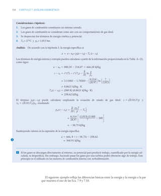 318 CAPITULO 7. ANÁLISIS EXERGÉTICO
El siguiente ejemplo refleja las diferencias básicas entre la exergía y la energía a la par
que muestra el uso de las Ecs. 7.9 y 7.10.
Consideraciones e hipótesis:
1. Los gases de combustión constituyen un sistema cerrado.
2. Los gases de combustión se consideran como aire con un comportamiento de gas ideal.
3. Se desprecian los términos de energía cinética y potencial.
4. T0 = 27°C y p0 = 1,013 bar.
Análisis: De acuerdo con la hipótesis 3, la exergía específica es
a = u – u0+ p0(v – v0) – T0 (s – s0)
Los términos de energía interna y entropía pueden calcularse a partir de la información proporcionada en la Tabla A-
-22,
como sigue:
El término p0(v – v0) puede calcularse empleando la ecuación de estado de gas ideal: y
resultando
Sustituyendo valores en la expresión de la exergía específica
 Si los gases se descargan directamente al entorno, su potencial para producir trabajo, cuantificado por la exergía cal-
culada, se desperdicia. Sin embargo, haciendo pasar los gases por una turbina podrá obtenerse algo de trabajo. Este
principio es el utilizado en los motores de combustión interna con turboalimentación.
u u0
 880 35 214 07
,

, 666,28 kJ/kg
 
s s0
 s T
( ) s T0
( )

R
M
-----
- ln
p
p0
----
-


3,11883 1,70203

8,314
28,97
--------------
-
⎝ ⎠
⎛ ⎞ ln
7
1,013
--------------
-
⎝ ⎠
⎛ ⎞

=
0,8621 kJ/kg · K
=
T0 s s0

( ) (300 K) (0,8621 kJ/kg · K)

258,62 kJ/kg
=
v R/M
( )T/p

v0 R/M
( )T0/p0,

p0 v v0

( )
R
M
-----
-
p0T
p
--------- T0

⎝ ⎠
⎛ ⎞

8,314
28,97
--------------
-
(1,013) (1140)
7
------------------------------------
- 300

=
38,75 kJ/kg

=
1
a 666 8 38 75
,

( ) 258,62


,

368,91 kJ/kg
=
 