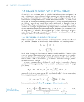 322 CAPITULO 7. ANÁLISIS EXERGÉTICO
7.3 BALANCE DE EXERGÍA PARA UN SISTEMA CERRADO
Un sistema en un estado dado puede alcanzar nuevos estados mediante interacciones de
calor y trabajo con su entorno. Como el valor de la exergía asociado con el estado final será
por lo general diferente del valor correspondiente al estado inicial, puede inferirse que las
transferencias de exergía a través de la frontera del sistema acompañan a las interacciones
energéticas de calor y trabajo. La variación de exergía en un sistema durante un proceso
no será igual a la exergía neta transferida, ya que la exergía puede ser destruida a causa de
las irreversibilidades presentes en el interior del sistema durante el proceso. Los conceptos
de variación de exergía, exergía transferida y exergía destruida están relacionados con el
balance de exergía para sistemas cerrados introducido en esta sección. El balance de exer-
gía se extenderá a los volúmenes de control en la Sec. 7.5. Estos balances son expresiones
que se derivan del segundo principio de la Termodinámica y constituyen la base en la que
se apoya la realización de un análisis exergético.
7.3.1 DESARROLLO DEL BALANCE DE EXERGÍA
El balance de exergía para sistemas cerrados se obtiene combinando los balances de ener-
gía y entropía. Las formas de estos balances que se emplearán aquí son las siguientes
donde W y Q representan, respectivamente, los intercambios de trabajo y calor entre el sis-
tema y su entorno. El ambiente no tiene por qué intervenir necesariamente en estas inte-
racciones. En el balance de entropía, Tf representa la temperatura en la porción de la fron-
tera del sistema donde se intercambia δQ y el término σ representa la entropía generada
por irreversibilidades internas.
La primera etapa para obtener el balance de exergía consiste en multiplicar el balance
de entropía por la temperatura T0 y restar la expresión resultante del balance de energía
para obtener
Agrupando los términos en que aparece δQ e introduciendo la Ec. 7.10 en el primer miem-
bro, esta expresión puede reescribirse como
Reordenando términos, el balance de exergía para sistemas cerrados resulta
(7.11)
E2 E1
 Q W

1
2


S2 S1

Q
T
-------
⎝ ⎠
⎛ ⎞
f

1
2


E2 E1

( ) T0 S2 S1

( )
 Q
1
2
 T0
Q
T
-------
⎝ ⎠
⎛ ⎞
f
W
 T0

1
2



A2 A1

( ) p0 V2 V1

( )
 1
T0
Tf
-----
-

⎝ ⎠
⎛ ⎞ Q W
 T0

1
2


balance de exergía
para sistemas cerrados
A2 A1
 1
T0
Tf
-----
-

⎝ ⎠
⎛ ⎞ Q W p0 V2 V1

( )

[ ]
 T0

1
2


Variación
de exergía
Transferencia
de exergía
Destrucción
de exergía
 