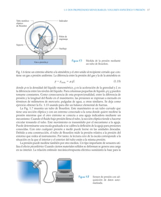 1.5 DOS PROPIEDADES MENSURABLES: VOLUMEN ESPECÍFICO Y PRESIÓN 17
Fig. 1.6 tiene un extremo abierto a la atmósfera y el otro unido al recipiente cerrado que con-
tiene un gas a presión uniforme. La diferencia entre la presión del gas y la de la atmósfera es
(1.15)
donde ρ es la densidad del líquido manométrico, g es la aceleración de la gravedad y L es
la diferencia entre los niveles del líquido. Para columnas pequeñas de líquido, ρ y g pueden
tomarse constantes. Como consecuencia de esta proporcionalidad, entre la diferencia de
presión y la longitud del fluido en el manómetro, las presiones se expresan a menudo en
términos de milímetros de mercurio, pulgadas de agua, u otras similares. Se deja como
ejercicio obtener la Ec. 1.15 usando para ello un balance elemental de fuerzas.
La Fig. 1.7 muestra un tubo de Bourdon. Este manómetro es un tubo curvado que
tiene una sección elíptica y con un extremo conectado a la zona donde quiere medirse la
presión mientras que el otro extremo se conecta a una aguja indicadora mediante un
mecanismo. Cuando el fluido bajo presión llena el tubo, la sección elíptica tiende a hacerse
circular tensando el tubo. Este movimiento es transmitido por el mecanismo a la aguja.
Puede determinarse una escala graduada si se calibra la deflexión de la aguja para presiones
conocidas. Con esto cualquier presión a medir puede leerse en las unidades deseadas.
Debido a esta construcción, el tubo de Bourdon mide la presión relativa a la presión del
entorno que rodea al instrumento. Por tanto, la lectura cero de la escala corresponde a la
situación en la que el interior y el exterior del tubo están a la misma presión.
La presión puede medirse también por otro medios. Un tipo importante de sensores uti-
liza el efecto piezoeléctrico: Cuando ciertos materiales sólidos se deforman se genera una carga
en su interior. La relación estímulo mecánico/respuesta eléctrica suministra la base para la
Figura 1.7 Medida de la presión mediante
un tubo de Bourdon.
Figura 1.8 Sensor de presión con ad-
quisición de datos auto-
matizada.
Soporte
Varillaje
Piñón de
engranaje
Indicador
Tubo metálico
elíptico
de Bourdon
Gas a presión p
p patm
  gL

 