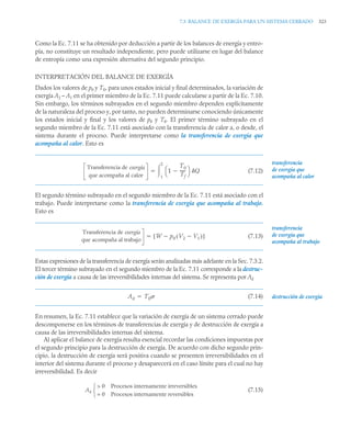 7.3 BALANCE DE EXERGÍA PARA UN SISTEMA CERRADO 323
Como la Ec. 7.11 se ha obtenido por deducción a partir de los balances de energía y entro-
pía, no constituye un resultado independiente, pero puede utilizarse en lugar del balance
de entropía como una expresión alternativa del segundo principio.
INTERPRETACIÓN DEL BALANCE DE EXERGÍA
Dados los valores de p0 y T0, para unos estados inicial y final determinados, la variación de
exergía A2 – A1 en el primer miembro de la Ec. 7.11 puede calcularse a partir de la Ec. 7.10.
Sin embargo, los términos subrayados en el segundo miembro dependen explícitamente
de la naturaleza del proceso y, por tanto, no pueden determinarse conociendo únicamente
los estados inicial y final y los valores de p0 y T0. El primer término subrayado en el
segundo miembro de la Ec. 7.11 está asociado con la transferencia de calor a, o desde, el
sistema durante el proceso. Puede interpretarse como la transferencia de exergía que
acompaña al calor. Esto es
(7.12)
El segundo término subrayado en el segundo miembro de la Ec. 7.11 está asociado con el
trabajo. Puede interpretarse como la transferencia de exergía que acompaña al trabajo.
Esto es
(7.13)
Estas expresiones de la transferencia de exergía serán analizadas más adelante en la Sec. 7.3.2.
El tercer término subrayado en el segundo miembro de la Ec. 7.11 corresponde a la destruc-
ción de exergía a causa de las irreversibilidades internas del sistema. Se representa por Ad
(7.14)
En resumen, la Ec. 7.11 establece que la variación de exergía de un sistema cerrado puede
descomponerse en los términos de transferencias de exergía y de destrucción de exergía a
causa de las irreversibilidades internas del sistema.
Al aplicar el balance de exergía resulta esencial recordar las condiciones impuestas por
el segundo principio para la destrucción de exergía. De acuerdo con dicho segundo prin-
cipio, la destrucción de exergía será positiva cuando se presenten irreversibilidades en el
interior del sistema durante el proceso y desaparecerá en el caso límite para el cual no hay
irreversibilidad. Es decir
(7.15)
Transferencia de exergía
que acompaña al calor
1
T0
Tf
-----
-

⎝ ⎠
⎛ ⎞ Q
1
2


transferencia
acompaña al calor
de exergía que
Transferencia de exergía
que acompaña al trabajo
W p0 V2 V1

( )

[ ]

transferencia
acompaña al trabajo
de exergía que
destrucción de exergía
Ad T0

Ad
 0 Procesos internamente irreversibles
= 0 Procesos internamente reversibles
⎩
⎨
⎧
 