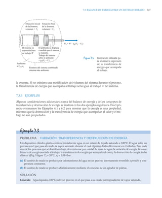 7.3 BALANCE DE EXERGÍA PARA UN SISTEMA CERRADO 327
la opuesta. Si no existiera una modificación del volumen del sistema durante el proceso,
la transferencia de exergía que acompaña al trabajo sería igual al trabajo W del sistema.
7.3.3 EJEMPLOS
Algunas consideraciones adicionales acerca del balance de exergía y de los conceptos de
transferencia y destrucción de exergía se ilustran en los dos ejemplos siguientes. En el pri-
mero retomamos los Ejemplos 6.1 y 6.2 para mostrar que la exergía es una propiedad,
mientras que la destrucción y la transferencia de exergía que acompañan el calor y el tra-
bajo no son propiedades.
Figura 7.5 Ilustración utilizada pa-
ra analizar la expresión
de la transferencia de
exergía que acompaña
al trabajo.
Situación inicial
de la frontera,
volumen = V1
Situación final
de la frontera,
volumen = V2
El ambiente se desplaza
a medida que el sistema
se expande.
Trabajo del sistema
sobre el ambiente
= p0(V2 – V1)
Frontera del sistema combinado
sistema más ambiente
Ambiente
a T0, p0
Wc = W – p0(V2 – V1)
El sistema en
expansión hace
un trabajo W
Ejemplo 7.3
PROBLEMA VARIACIÓN, TRANSFERENCIA Y DESTRUCCIÓN DE EXERGÍA
Un dispositivo cilindro-pistón contiene inicialmente agua en un estado de líquido saturado a 100ºC. El agua sufre un
proceso en el que pasa al estado de vapor saturado, durante el cual el pistón desliza libremente en el cilindro. Para cada
uno de los procesos que se describen abajo, determínense por unidad de masa de agua: la variación de exergía, la trans-
ferencia de exergía asociada al trabajo, la transferencia de exergía que acompaña al calor y la destrucción de exergía, todas
ellas en kJ/kg. Hágase T0 = 20ºC, p0 = 1,014 bar.
(a) El cambio de estado se produce por calentamiento del agua en un proceso internamente reversible a presión y tem-
peratura constantes.
(b) El cambio de estado se produce adiabáticamente mediante el concurso de un agitador de paletas.
SOLUCIÓN
Conocido: Agua líquida a 100°C sufre un proceso en el que pasa a su estado correspondiente de vapor saturado.
 