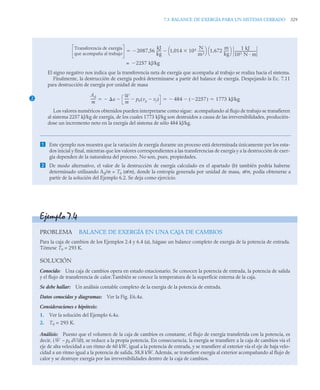 7.3 BALANCE DE EXERGÍA PARA UN SISTEMA CERRADO 329
El signo negativo nos indica que la transferencia neta de exergía que acompaña al trabajo se realiza hacia el sistema.
Finalmente, la destrucción de exergía podrá determinarse a partir del balance de exergía. Despejando la Ec. 7.11
para destrucción de exergía por unidad de masa
Los valores numéricos obtenidos pueden interpretarse como sigue: acompañando al flujo de trabajo se transfieren
al sistema 2257 kJ/kg de exergía, de los cuales 1773 kJ/kg son destruidos a causa de las irreversibilidades, producién-
dose un incremento neto en la exergía del sistema de sólo 484 kJ/kg.
 Este ejemplo nos muestra que la variación de exergía durante un proceso está determinada únicamente por los esta-
dos inicial y final, mientras que los valores correspondientes a las transferencias de exergía y a la destrucción de exer-
gía dependen de la naturaleza del proceso. No son, pues, propiedades.
 De modo alternativo, el valor de la destrucción de exergía calculado en el apartado (b) también podría haberse
determinado utilizando Ad/m = T0 (σ/m), donde la entropía generada por unidad de masa, σ/m, podía obtenerse a
partir de la solución del Ejemplo 6.2. Se deja como ejercicio.
Transferencia de exergía
que acompaña al trabajo
2087 56
kJ
kg
-----
- 1 014 105

,
N
m2
-------
⎝ ⎠
⎛ ⎞ 1,672
m
kg
-----
-
⎝ ⎠
⎛ ⎞ 1 kJ
103 N · m
--------------------------

,


2257 kJ/kg

=
2
Ad
m
-----
- a

W
m
----- p0 vg vf

( )

 484
 2257

( )
 1773 kJ/kg
  
Ejemplo 7.4
PROBLEMA BALANCE DE EXERGÍA EN UNA CAJA DE CAMBIOS
Para la caja de cambios de los Ejemplos 2.4 y 6.4 (a), hágase un balance completo de exergía de la potencia de entrada.
Tómese T0 = 293 K.
SOLUCIÓN
Conocido: Una caja de cambios opera en estado estacionario. Se conocen la potencia de entrada, la potencia de salida
y el flujo de transferencia de calor.También se conoce la temperatura de la superficie externa de la caja.
Se debe hallar: Un análisis contable completo de la exergía de la potencia de entrada.
Datos conocidos y diagramas: Ver la Fig. E6.4a.
Consideraciones e hipótesis:
1. Ver la solución del Ejemplo 6.4a.
2. T0 = 293 K.
Análisis: Puesto que el volumen de la caja de cambios es constante, el flujo de exergía transferida con la potencia, es
decir, ( – p0 dV/dt), se reduce a la propia potencia. En consecuencia, la exergía se transfiere a la caja de cambios vía el
eje de alta velocidad a un ritmo de 60 kW, igual a la potencia de entrada, y se transfiere al exterior vía el eje de baja velo-
cidad a un ritmo igual a la potencia de salida, 58,8 kW. Además, se transfiere exergía al exterior acompañando al flujo de
calor y se destruye exergía por las irreversibilidades dentro de la caja de cambios.
Ẇ
 