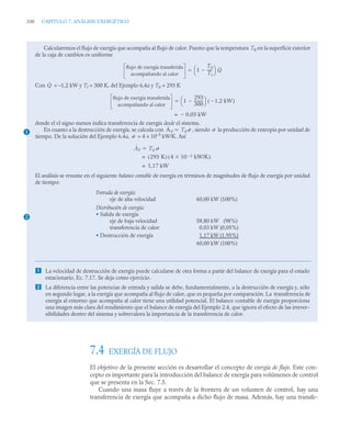 330 CAPITULO 7. ANÁLISIS EXERGÉTICO
7.4 EXERGÍA DE FLUJO
El objetivo de la presente sección es desarrollar el concepto de exergía de flujo. Este con-
cepto es importante para la introducción del balance de exergía para volúmenes de control
que se presenta en la Sec. 7.5.
Cuando una masa fluye a través de la frontera de un volumen de control, hay una
transferencia de exergía que acompaña a dicho flujo de masa. Además, hay una transfe-
Calcularemos el flujo de exergía que acompaña al flujo de calor. Puesto que la temperatura T0 en la superficie exterior
de la caja de cambios es uniforme
Con = –1,2 kW y Tf = 300 K, del Ejemplo 6,4a y T0 = 293 K
donde el el signo menos indica transferencia de exergía desde el sistema.
En cuanto a la destrucción de exergía, se calcula con , siendo la producción de entropía por unidad de
tiempo. De la solución del Ejemplo 6.4a, = 4 × 10–3
kW/K. Así
El análisis se resume en el siguiente balance contable de exergía en términos de magnitudes de flujo de exergía por unidad
de tiempo:
 La velocidad de destrucción de exergía puede calcularse de otra forma a partir del balance de exergía para el estado
estacionario, Ec. 7.17. Se deja como ejercicio.
 La diferencia entre las potencias de entrada y salida se debe, fundamentalmente, a la destrucción de exergía y, sólo
en segundo lugar, a la exergía que acompaña al flujo de calor, que es pequeña por comparación. La transferencia de
exergía al entorno que acompaña al calor tiene una utilidad potencial. El balance contable de exergía proporciona
una imagen más clara del rendimiento que el balance de energía del Ejemplo 2.4, que ignora el efecto de las irrever-
sibilidades dentro del sistema y sobrevalora la importancia de la transferencia de calor.
flujo de exergía transferida
acompañando al calor
1
T0
Tf
-----
-

⎝ ⎠
⎛ ⎞ Q̇

Q̇
flujo de exergía transferida
acompañando al calor
1
293
300
---------
-

⎝ ⎠
⎛ ⎞ 1,2 kW

( )

0,03 kW

=
1 Ȧd T0 ˙
 ˙
˙
Ȧd T0 ˙

293 K
( ) 4 10 3
 kW/K

( )
=
1,17 kW
=
2
Entrada de exergía:
eje de alta velocidad 60,00 kW (100%)
Distribución de exergía:
• Salida de exergía
eje de baja velocidad 58,80 kW (98%)
transferencia de calor 0,03 kW (0,05%)
• Destrucción de exergía 1,17 kW (1,95%)
60,00 kW (100%)
 